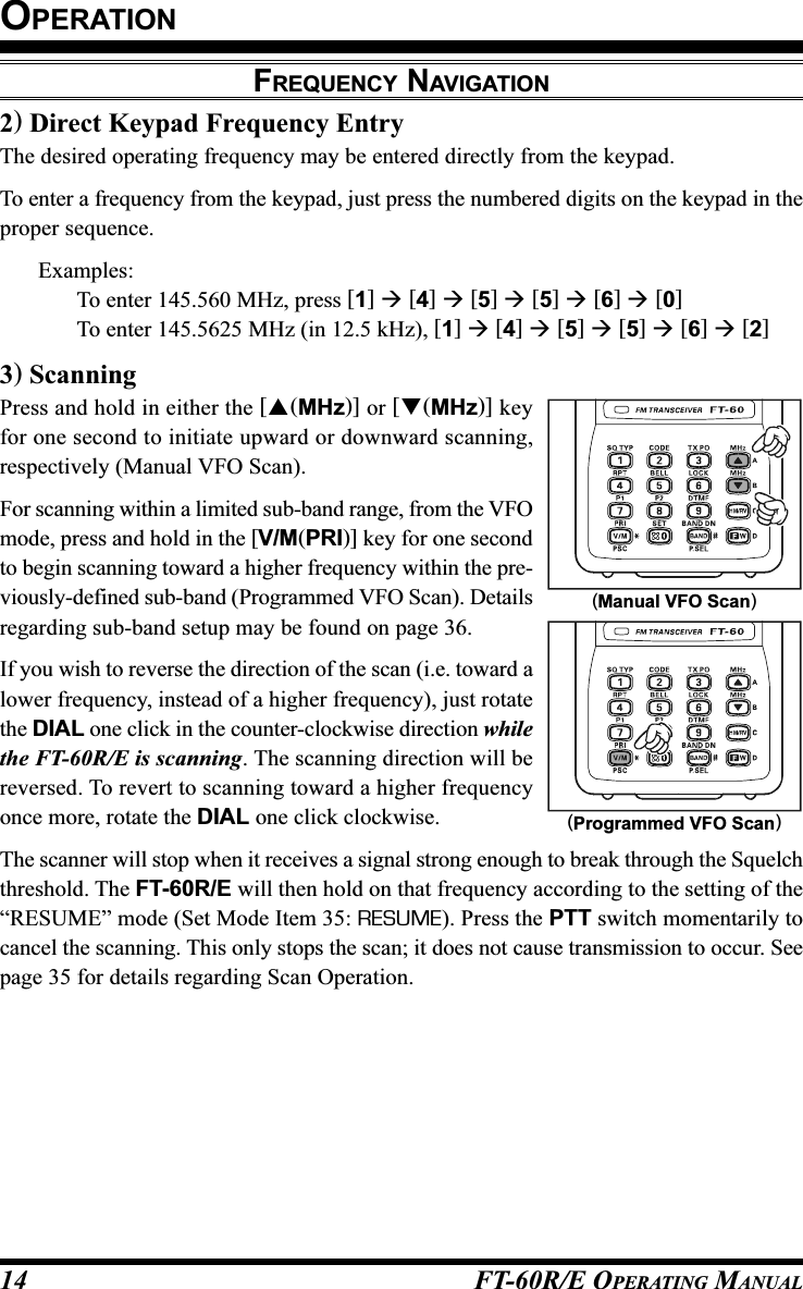 FT-60R/E OPERATING MANUAL142) Direct Keypad Frequency EntryThe desired operating frequency may be entered directly from the keypad.To enter a frequency from the keypad, just press the numbered digits on the keypad in theproper sequence.Examples:To enter 145.560 MHz, press [1]  [4]  [5]  [5]  [6]  [0]To enter 145.5625 MHz (in 12.5 kHz), [1]  [4]  [5]  [5]  [6]  [2]3) ScanningPress and hold in either the [(MHz)] or [(MHz)] keyfor one second to initiate upward or downward scanning,respectively (Manual VFO Scan).For scanning within a limited sub-band range, from the VFOmode, press and hold in the [V/M(PRI)] key for one secondto begin scanning toward a higher frequency within the pre-viously-defined sub-band (Programmed VFO Scan). Detailsregarding sub-band setup may be found on page 36.If you wish to reverse the direction of the scan (i.e. toward alower frequency, instead of a higher frequency), just rotatethe DIAL one click in the counter-clockwise direction whilethe FT-60R/E is scanning. The scanning direction will bereversed. To revert to scanning toward a higher frequencyonce more, rotate the DIAL one click clockwise.The scanner will stop when it receives a signal strong enough to break through the Squelchthreshold. The FT-60R/E will then hold on that frequency according to the setting of the“RESUME” mode (Set Mode Item 35: RESUME). Press the PTT switch momentarily tocancel the scanning. This only stops the scan; it does not cause transmission to occur. Seepage 35 for details regarding Scan Operation.OPERATIONFREQUENCY NAVIGATION(Programmed VFO Scan)(Manual VFO Scan)