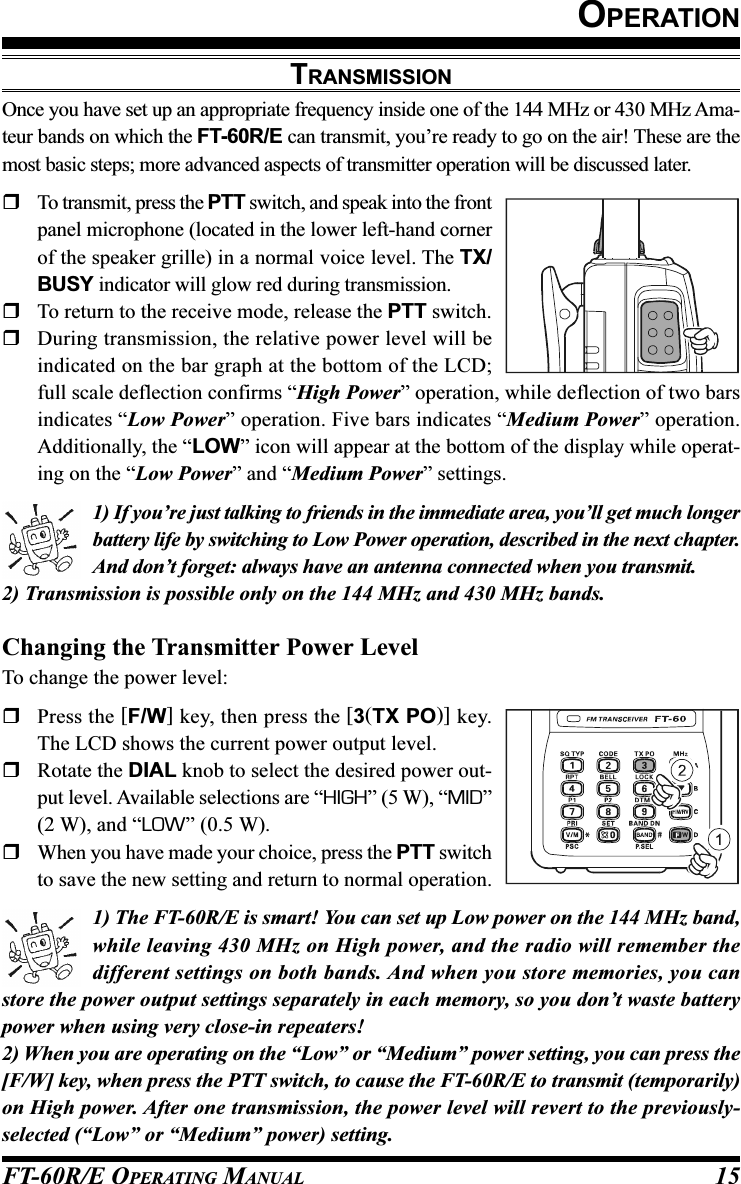 FT-60R/E OPERATING MANUAL 15TRANSMISSIONOnce you have set up an appropriate frequency inside one of the 144 MHz or 430 MHz Ama-teur bands on which the FT-60R/E can transmit, you’re ready to go on the air! These are themost basic steps; more advanced aspects of transmitter operation will be discussed later.To transmit, press the PTT switch, and speak into the frontpanel microphone (located in the lower left-hand cornerof the speaker grille) in a normal voice level. The TX/BUSY indicator will glow red during transmission.To return to the receive mode, release the PTT switch.During transmission, the relative power level will beindicated on the bar graph at the bottom of the LCD;full scale deflection confirms “High Power” operation, while deflection of two barsindicates “Low Power” operation. Five bars indicates “Medium Power” operation.Additionally, the “LOW” icon will appear at the bottom of the display while operat-ing on the “Low Power” and “Medium Power” settings.1) If you’re just talking to friends in the immediate area, you’ll get much longerbattery life by switching to Low Power operation, described in the next chapter.And don’t forget: always have an antenna connected when you transmit.2) Transmission is possible only on the 144 MHz and 430 MHz bands.Changing the Transmitter Power LevelTo change the power level:Press the [F/W] key, then press the [3(TX PO)] key.The LCD shows the current power output level.Rotate the DIAL knob to select the desired power out-put level. Available selections are “HIGH” (5 W), “MID”(2 W), and “LOW” (0.5 W).When you have made your choice, press the PTT switchto save the new setting and return to normal operation.1) The FT-60R/E is smart! You can set up Low power on the 144 MHz band,while leaving 430 MHz on High power, and the radio will remember thedifferent settings on both bands. And when you store memories, you canstore the power output settings separately in each memory, so you don’t waste batterypower when using very close-in repeaters!2) When you are operating on the “Low” or “Medium” power setting, you can press the[F/W] key, when press the PTT switch, to cause the FT-60R/E to transmit (temporarily)on High power. After one transmission, the power level will revert to the previously-selected (“Low” or “Medium” power) setting.OPERATION