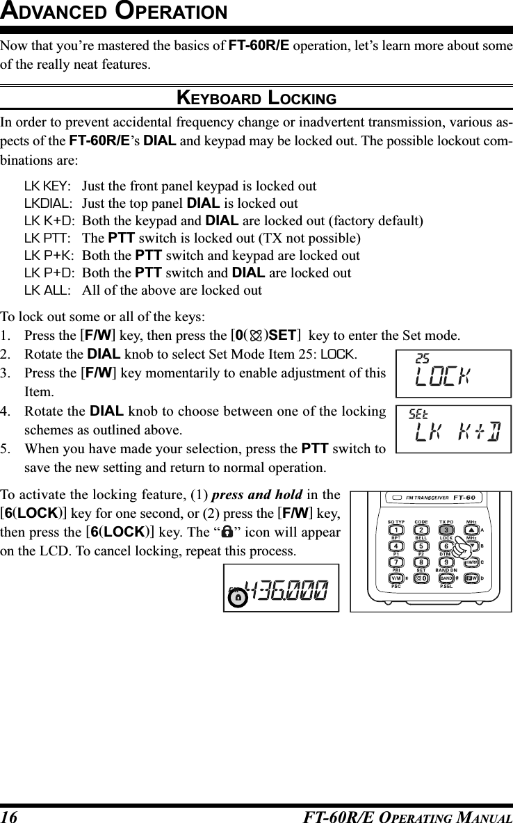 FT-60R/E OPERATING MANUAL16Now that you’re mastered the basics of FT-60R/E operation, let’s learn more about someof the really neat features.KEYBOARD LOCKINGIn order to prevent accidental frequency change or inadvertent transmission, various as-pects of the FT-60R/E’s DIAL and keypad may be locked out. The possible lockout com-binations are:LK KEY: Just the front panel keypad is locked outLKDIAL: Just the top panel DIAL is locked outLK K+D: Both the keypad and DIAL are locked out (factory default)LK PTT: The PTT switch is locked out (TX not possible)LK P+K: Both the PTT switch and keypad are locked outLK P+D: Both the PTT switch and DIAL are locked outLK ALL: All of the above are locked outTo lock out some or all of the keys:1. Press the [F/W] key, then press the [0()SET]  key to enter the Set mode.2. Rotate the DIAL knob to select Set Mode Item 25: LOCK.3. Press the [F/W] key momentarily to enable adjustment of thisItem.4. Rotate the DIAL knob to choose between one of the lockingschemes as outlined above.5. When you have made your selection, press the PTT switch tosave the new setting and return to normal operation.To activate the locking feature, (1) press and hold in the[6(LOCK)] key for one second, or (2) press the [F/W] key,then press the [6(LOCK)] key. The “ ” icon will appearon the LCD. To cancel locking, repeat this process.ADVANCED OPERATION