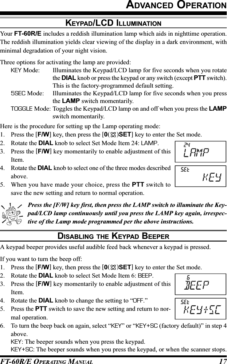 FT-60R/E OPERATING MANUAL 17ADVANCED OPERATIONKEYPAD/LCD ILLUMINATIONYour FT-60R/E includes a reddish illumination lamp which aids in nighttime operation.The reddish illumination yields clear viewing of the display in a dark environment, withminimal degradation of your night vision.Three options for activating the lamp are provided:KEY Mode: Illuminates the Keypad/LCD lamp for five seconds when you rotatethe DIAL knob or press the keypad or any switch (except PTT switch).This is the factory-programmed default setting.5SEC Mode: Illuminates the Keypad/LCD lamp for five seconds when you pressthe LAMP switch momentarily.TOGGLE Mode: Toggles the Keypad/LCD lamp on and off when you press the LAMPswitch momentarily.Here is the procedure for setting up the Lamp operating mode:1. Press the [F/W] key, then press the [0()SET] key to enter the Set mode.2. Rotate the DIAL knob to select Set Mode Item 24: LAMP.3. Press the [F/W] key momentarily to enable adjustment of thisItem.4. Rotate the DIAL knob to select one of the three modes describedabove.5. When you have made your choice, press the PTT switch tosave the new setting and return to normal operation.Press the [F/W] key first, then press the LAMP switch to illuminate the Key-pad/LCD lamp continuously until you press the LAMP key again, irrespec-tive of the Lamp mode programmed per the above instructions.DISABLING THE KEYPAD BEEPERA keypad beeper provides useful audible feed back whenever a keypad is pressed.If you want to turn the beep off:1. Press the [F/W] key, then press the [0()SET] key to enter the Set mode.2. Rotate the DIAL knob to select Set Mode Item 6: BEEP.3. Press the [F/W] key momentarily to enable adjustment of thisItem.4. Rotate the DIAL knob to change the setting to “OFF.”5. Press the PTT switch to save the new setting and return to nor-mal operation.6. To turn the beep back on again, select “KEY” or “KEY+SC (factory default)” in step 4above.KEY: The beeper sounds when you press the keypad.KEY+SC: The beeper sounds when you press the keypad, or when the scanner stops.