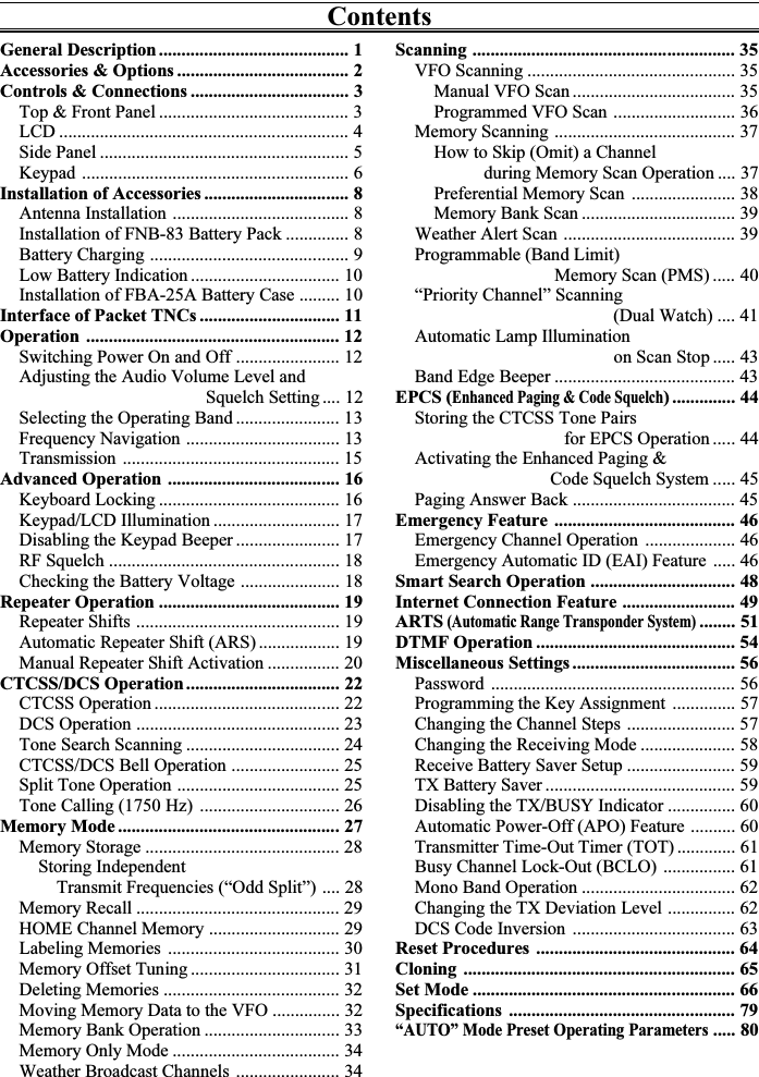 ContentsScanning .......................................................... 35VFO Scanning .............................................. 35Manual VFO Scan .................................... 35Programmed VFO Scan ........................... 36Memory Scanning ........................................ 37How to Skip (Omit) a Channel           during Memory Scan Operation .... 37Preferential Memory Scan ....................... 38Memory Bank Scan .................................. 39Weather Alert Scan ...................................... 39Programmable (Band Limit)                               Memory Scan (PMS) ..... 40“Priority Channel” Scanning                                            (Dual Watch) .... 41Automatic Lamp Illumination                                            on Scan Stop ..... 43Band Edge Beeper ........................................ 43EPCS (Enhanced Paging &amp; Code Squelch) .............. 44Storing the CTCSS Tone Pairs                                 for EPCS Operation ..... 44Activating the Enhanced Paging &amp;                              Code Squelch System ..... 45Paging Answer Back .................................... 45Emergency Feature ........................................ 46Emergency Channel Operation .................... 46Emergency Automatic ID (EAI) Feature ..... 46Smart Search Operation ................................ 48Internet Connection Feature ......................... 49ARTS (Automatic Range Transponder System)........ 51DTMF Operation ............................................ 54Miscellaneous Settings .................................... 56Password ...................................................... 56Programming the Key Assignment .............. 57Changing the Channel Steps ........................ 57Changing the Receiving Mode ..................... 58Receive Battery Saver Setup ........................ 59TX Battery Saver .......................................... 59Disabling the TX/BUSY Indicator ............... 60Automatic Power-Off (APO) Feature .......... 60Transmitter Time-Out Timer (TOT) ............. 61Busy Channel Lock-Out (BCLO) ................ 61Mono Band Operation .................................. 62Changing the TX Deviation Level ............... 62DCS Code Inversion .................................... 63Reset Procedures ............................................ 64Cloning ............................................................ 65Set Mode .......................................................... 66Specifications .................................................. 79“AUTO” Mode Preset Operating Parameters..... 80General Description .......................................... 1Accessories &amp; Options ...................................... 2Controls &amp; Connections ................................... 3Top &amp; Front Panel .......................................... 3LCD ................................................................ 4Side Panel ....................................................... 5Keypad ........................................................... 6Installation of Accessories ................................ 8Antenna Installation ....................................... 8Installation of FNB-83 Battery Pack .............. 8Battery Charging ............................................ 9Low Battery Indication ................................. 10Installation of FBA-25A Battery Case ......... 10Interface of Packet TNCs ............................... 11Operation ........................................................ 12Switching Power On and Off ....................... 12Adjusting the Audio Volume Level and                                         Squelch Setting .... 12Selecting the Operating Band ....................... 13Frequency Navigation .................................. 13Transmission ................................................ 15Advanced Operation ...................................... 16Keyboard Locking ........................................ 16Keypad/LCD Illumination ............................ 17Disabling the Keypad Beeper ....................... 17RF Squelch ................................................... 18Checking the Battery Voltage ...................... 18Repeater Operation ........................................ 19Repeater Shifts ............................................. 19Automatic Repeater Shift (ARS) .................. 19Manual Repeater Shift Activation ................ 20CTCSS/DCS Operation .................................. 22CTCSS Operation ......................................... 22DCS Operation ............................................. 23Tone Search Scanning .................................. 24CTCSS/DCS Bell Operation ........................ 25Split Tone Operation .................................... 25Tone Calling (1750 Hz) ............................... 26Memory Mode ................................................. 27Memory Storage ........................................... 28Storing Independent    Transmit Frequencies (“Odd Split”) .... 28Memory Recall ............................................. 29HOME Channel Memory ............................. 29Labeling Memories ...................................... 30Memory Offset Tuning ................................. 31Deleting Memories ....................................... 32Moving Memory Data to the VFO ............... 32Memory Bank Operation .............................. 33Memory Only Mode ..................................... 34Weather Broadcast Channels ....................... 34