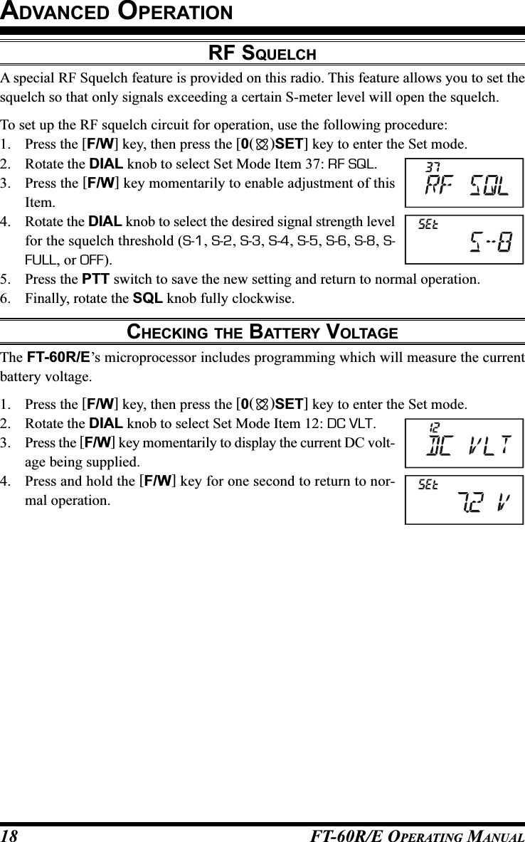 FT-60R/E OPERATING MANUAL18RF SQUELCHA special RF Squelch feature is provided on this radio. This feature allows you to set thesquelch so that only signals exceeding a certain S-meter level will open the squelch.To set up the RF squelch circuit for operation, use the following procedure:1. Press the [F/W] key, then press the [0()SET] key to enter the Set mode.2. Rotate the DIAL knob to select Set Mode Item 37: RF SQL.3. Press the [F/W] key momentarily to enable adjustment of thisItem.4. Rotate the DIAL knob to select the desired signal strength levelfor the squelch threshold (S-1, S-2, S-3, S-4, S-5, S-6, S-8, S-FULL, or OFF).5. Press the PTT switch to save the new setting and return to normal operation.6. Finally, rotate the SQL knob fully clockwise.CHECKING THE BATTERY VOLTAGEThe FT-60R/E’s microprocessor includes programming which will measure the currentbattery voltage.1. Press the [F/W] key, then press the [0()SET] key to enter the Set mode.2. Rotate the DIAL knob to select Set Mode Item 12: DC VLT.3. Press the [F/W] key momentarily to display the current DC volt-age being supplied.4. Press and hold the [F/W] key for one second to return to nor-mal operation.ADVANCED OPERATION