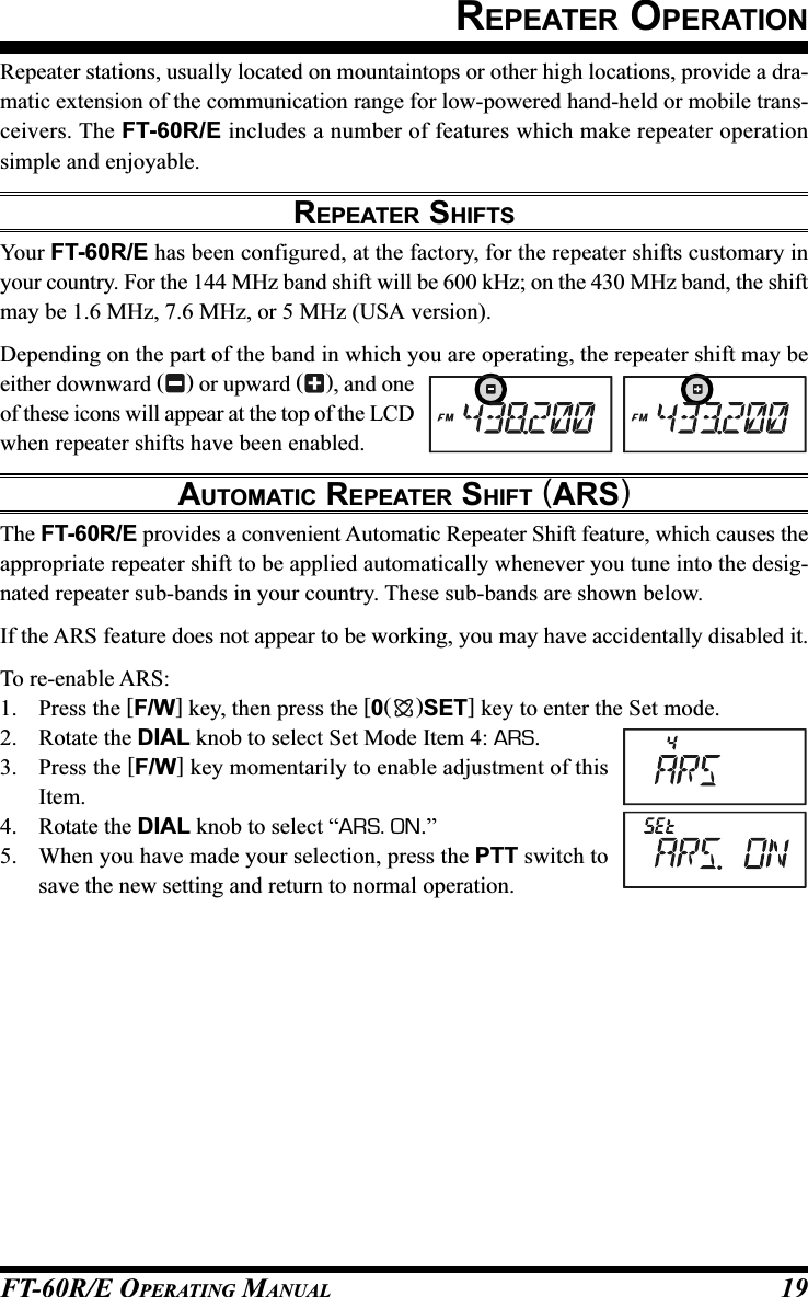 FT-60R/E OPERATING MANUAL 19REPEATER OPERATIONRepeater stations, usually located on mountaintops or other high locations, provide a dra-matic extension of the communication range for low-powered hand-held or mobile trans-ceivers. The FT-60R/E includes a number of features which make repeater operationsimple and enjoyable.REPEATER SHIFTSYour FT-60R/E has been configured, at the factory, for the repeater shifts customary inyour country. For the 144 MHz band shift will be 600 kHz; on the 430 MHz band, the shiftmay be 1.6 MHz, 7.6 MHz, or 5 MHz (USA version).Depending on the part of the band in which you are operating, the repeater shift may beeither downward () or upward (), and oneof these icons will appear at the top of the LCDwhen repeater shifts have been enabled.AUTOMATIC REPEATER SHIFT (ARS)The FT-60R/E provides a convenient Automatic Repeater Shift feature, which causes theappropriate repeater shift to be applied automatically whenever you tune into the desig-nated repeater sub-bands in your country. These sub-bands are shown below.If the ARS feature does not appear to be working, you may have accidentally disabled it.To re-enable ARS:1. Press the [F/W] key, then press the [0()SET] key to enter the Set mode.2. Rotate the DIAL knob to select Set Mode Item 4: ARS.3. Press the [F/W] key momentarily to enable adjustment of thisItem.4. Rotate the DIAL knob to select “ARS. ON.”5. When you have made your selection, press the PTT switch tosave the new setting and return to normal operation.