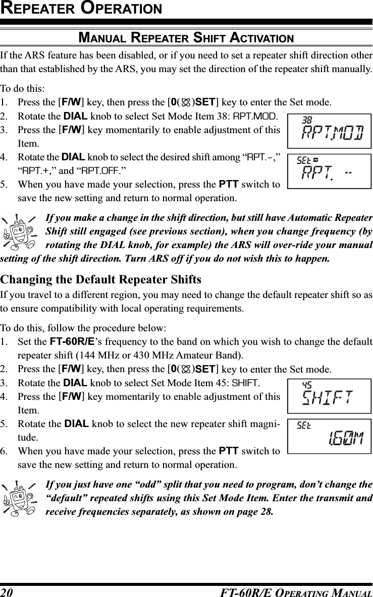 FT-60R/E OPERATING MANUAL20MANUAL REPEATER SHIFT ACTIVATIONIf the ARS feature has been disabled, or if you need to set a repeater shift direction otherthan that established by the ARS, you may set the direction of the repeater shift manually.To do this:1. Press the [F/W] key, then press the [0()SET] key to enter the Set mode.2. Rotate the DIAL knob to select Set Mode Item 38: RPT.MOD.3. Press the [F/W] key momentarily to enable adjustment of thisItem.4. Rotate the DIAL knob to select the desired shift among “RPT.–,”“RPT.+,” and “RPT.OFF.”5. When you have made your selection, press the PTT switch tosave the new setting and return to normal operation.If you make a change in the shift direction, but still have Automatic RepeaterShift still engaged (see previous section), when you change frequency (byrotating the DIAL knob, for example) the ARS will over-ride your manualsetting of the shift direction. Turn ARS off if you do not wish this to happen.Changing the Default Repeater ShiftsIf you travel to a different region, you may need to change the default repeater shift so asto ensure compatibility with local operating requirements.To do this, follow the procedure below:1. Set the FT-60R/E’s frequency to the band on which you wish to change the defaultrepeater shift (144 MHz or 430 MHz Amateur Band).2. Press the [F/W] key, then press the [0()SET] key to enter the Set mode.3. Rotate the DIAL knob to select Set Mode Item 45: SHIFT.4. Press the [F/W] key momentarily to enable adjustment of thisItem.5. Rotate the DIAL knob to select the new repeater shift magni-tude.6. When you have made your selection, press the PTT switch tosave the new setting and return to normal operation.If you just have one “odd” split that you need to program, don’t change the“default” repeated shifts using this Set Mode Item. Enter the transmit andreceive frequencies separately, as shown on page 28.REPEATER OPERATION