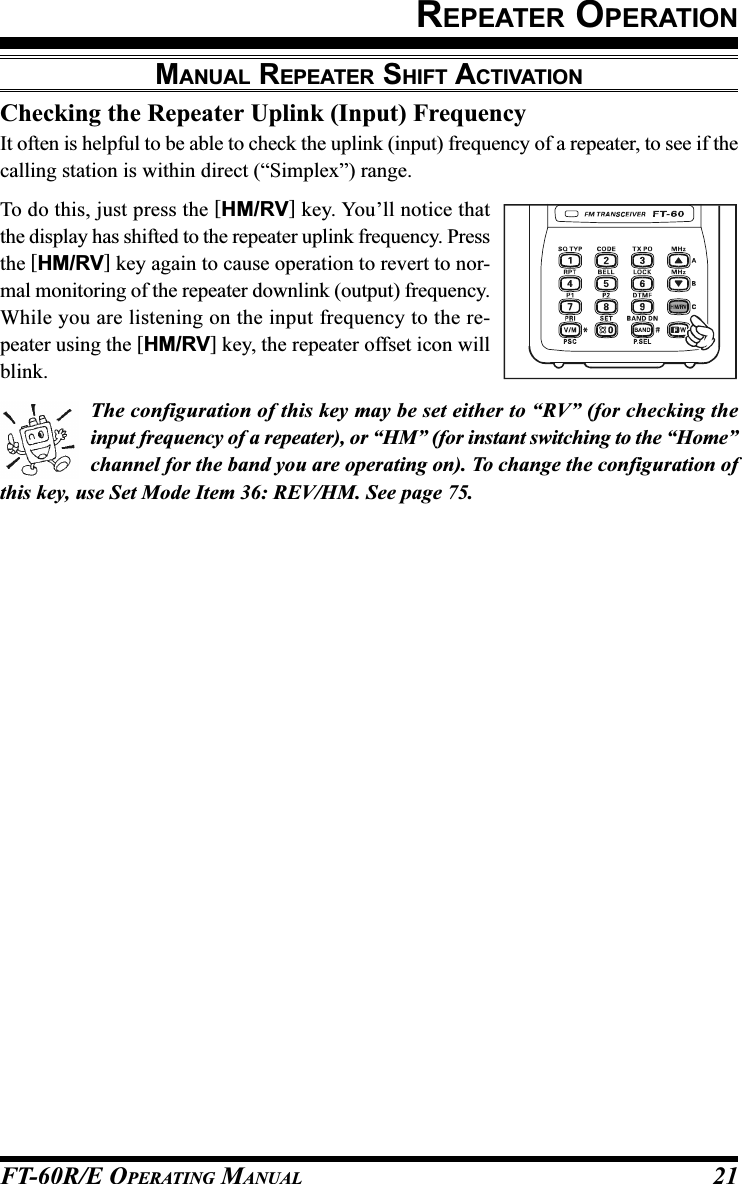 FT-60R/E OPERATING MANUAL 21Checking the Repeater Uplink (Input) FrequencyIt often is helpful to be able to check the uplink (input) frequency of a repeater, to see if thecalling station is within direct (“Simplex”) range.To do this, just press the [HM/RV] key. You’ll notice thatthe display has shifted to the repeater uplink frequency. Pressthe [HM/RV] key again to cause operation to revert to nor-mal monitoring of the repeater downlink (output) frequency.While you are listening on the input frequency to the re-peater using the [HM/RV] key, the repeater offset icon willblink.The configuration of this key may be set either to “RV” (for checking theinput frequency of a repeater), or “HM” (for instant switching to the “Home”channel for the band you are operating on). To change the configuration ofthis key, use Set Mode Item 36: REV/HM. See page 75.MANUAL REPEATER SHIFT ACTIVATIONREPEATER OPERATION