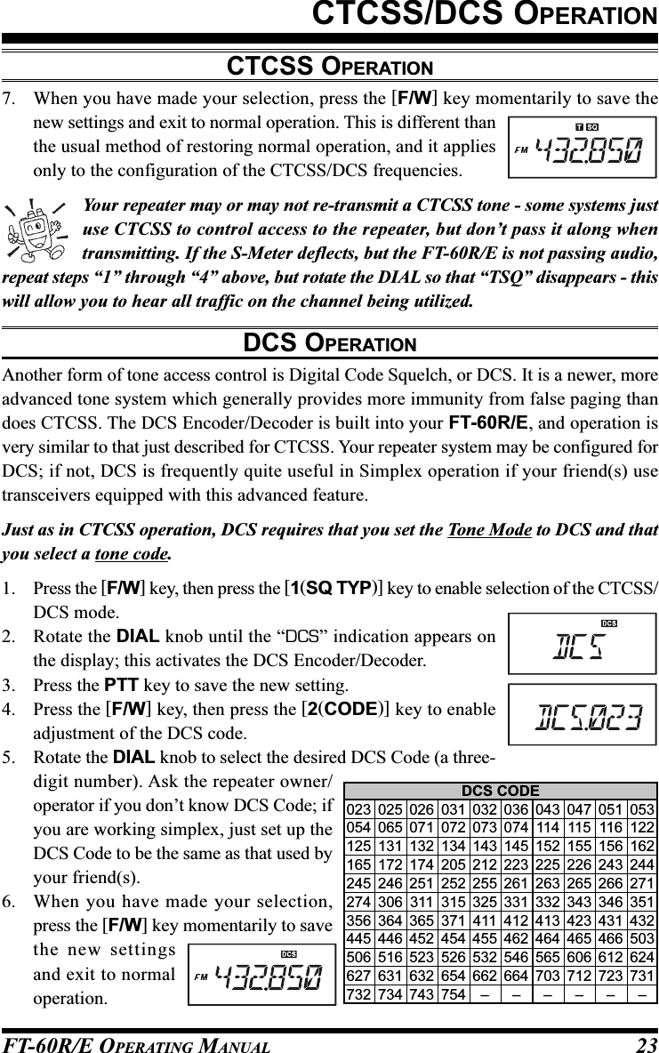 FT-60R/E OPERATING MANUAL 23CTCSS/DCS OPERATIONCTCSS OPERATION7. When you have made your selection, press the [F/W] key momentarily to save thenew settings and exit to normal operation. This is different thanthe usual method of restoring normal operation, and it appliesonly to the configuration of the CTCSS/DCS frequencies.Your repeater may or may not re-transmit a CTCSS tone - some systems justuse CTCSS to control access to the repeater, but don’t pass it along whentransmitting. If the S-Meter deflects, but the FT-60R/E is not passing audio,repeat steps “1” through “4” above, but rotate the DIAL so that “TSQ” disappears - thiswill allow you to hear all traffic on the channel being utilized.DCS OPERATIONAnother form of tone access control is Digital Code Squelch, or DCS. It is a newer, moreadvanced tone system which generally provides more immunity from false paging thandoes CTCSS. The DCS Encoder/Decoder is built into your FT-60R/E, and operation isvery similar to that just described for CTCSS. Your repeater system may be configured forDCS; if not, DCS is frequently quite useful in Simplex operation if your friend(s) usetransceivers equipped with this advanced feature.Just as in CTCSS operation, DCS requires that you set the Tone Mode to DCS and thatyou select a tone code.1. Press the [F/W] key, then press the [1(SQ TYP)] key to enable selection of the CTCSS/DCS mode.2. Rotate the DIAL knob until the “DCS” indication appears onthe display; this activates the DCS Encoder/Decoder.3. Press the PTT key to save the new setting.4. Press the [F/W] key, then press the [2(CODE)] key to enableadjustment of the DCS code.5. Rotate the DIAL knob to select the desired DCS Code (a three-digit number). Ask the repeater owner/operator if you don’t know DCS Code; ifyou are working simplex, just set up theDCS Code to be the same as that used byyour friend(s).6. When you have made your selection,press the [F/W] key momentarily to savethe new settingsand exit to normaloperation.DCS CODE023 025 026 031 032 036 043 047 051 053054 065 071 072 073 074 114 115 116 122125 131 132 134 143 145 152 155 156 162165 172 174 205 212 223 225 226 243 244245 246 251 252 255 261 263 265 266 271274 306 311 315 325 331 332 343 346 351356 364 365 371 411 412 413 423 431 432445 446 452 454 455 462 464 465 466 503506 516 523 526 532 546 565 606 612 624627 631 632 654 662 664 703 712 723 731732 734 743 754 – – – – – –