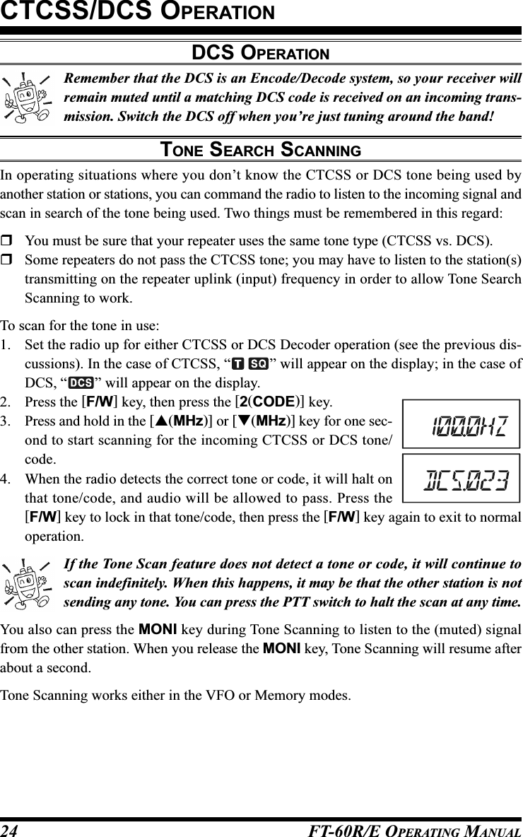 FT-60R/E OPERATING MANUAL24Remember that the DCS is an Encode/Decode system, so your receiver willremain muted until a matching DCS code is received on an incoming trans-mission. Switch the DCS off when you’re just tuning around the band!TONE SEARCH SCANNINGIn operating situations where you don’t know the CTCSS or DCS tone being used byanother station or stations, you can command the radio to listen to the incoming signal andscan in search of the tone being used. Two things must be remembered in this regard:You must be sure that your repeater uses the same tone type (CTCSS vs. DCS).Some repeaters do not pass the CTCSS tone; you may have to listen to the station(s)transmitting on the repeater uplink (input) frequency in order to allow Tone SearchScanning to work.To scan for the tone in use:1. Set the radio up for either CTCSS or DCS Decoder operation (see the previous dis-cussions). In the case of CTCSS, “ ” will appear on the display; in the case ofDCS, “ ” will appear on the display.2. Press the [F/W] key, then press the [2(CODE)] key.3. Press and hold in the [(MHz)] or [(MHz)] key for one sec-ond to start scanning for the incoming CTCSS or DCS tone/code.4. When the radio detects the correct tone or code, it will halt onthat tone/code, and audio will be allowed to pass. Press the[F/W] key to lock in that tone/code, then press the [F/W] key again to exit to normaloperation.If the Tone Scan feature does not detect a tone or code, it will continue toscan indefinitely. When this happens, it may be that the other station is notsending any tone. You can press the PTT switch to halt the scan at any time.You also can press the MONI key during Tone Scanning to listen to the (muted) signalfrom the other station. When you release the MONI key, Tone Scanning will resume afterabout a second.Tone Scanning works either in the VFO or Memory modes.CTCSS/DCS OPERATIONDCS OPERATION