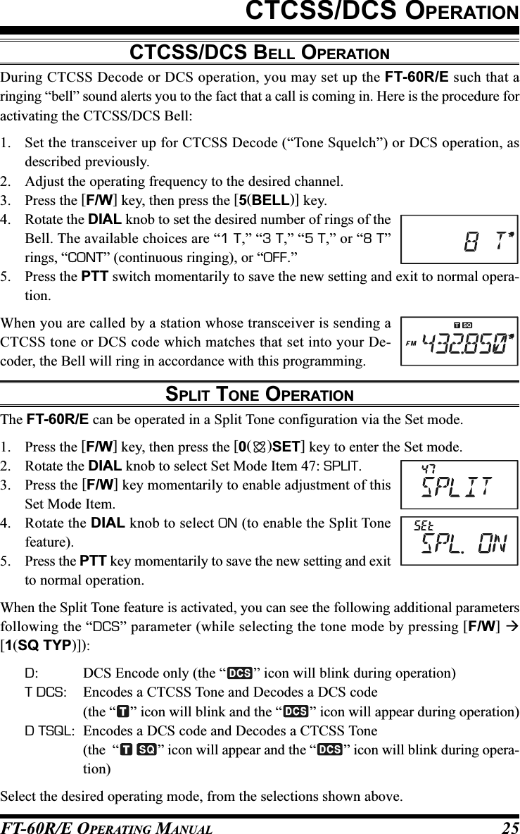 FT-60R/E OPERATING MANUAL 25CTCSS/DCS OPERATIONCTCSS/DCS BELL OPERATIONDuring CTCSS Decode or DCS operation, you may set up the FT-60R/E such that aringing “bell” sound alerts you to the fact that a call is coming in. Here is the procedure foractivating the CTCSS/DCS Bell:1. Set the transceiver up for CTCSS Decode (“Tone Squelch”) or DCS operation, asdescribed previously.2. Adjust the operating frequency to the desired channel.3. Press the [F/W] key, then press the [5(BELL)] key.4. Rotate the DIAL knob to set the desired number of rings of theBell. The available choices are “1 T,” “3 T,” “5 T,” or “8 T”rings, “CONT” (continuous ringing), or “OFF.”5. Press the PTT switch momentarily to save the new setting and exit to normal opera-tion.When you are called by a station whose transceiver is sending aCTCSS tone or DCS code which matches that set into your De-coder, the Bell will ring in accordance with this programming.SPLIT TONE OPERATIONThe FT-60R/E can be operated in a Split Tone configuration via the Set mode.1. Press the [F/W] key, then press the [0()SET] key to enter the Set mode.2. Rotate the DIAL knob to select Set Mode Item 47: SPLIT.3. Press the [F/W] key momentarily to enable adjustment of thisSet Mode Item.4. Rotate the DIAL knob to select ON (to enable the Split Tonefeature).5. Press the PTT key momentarily to save the new setting and exitto normal operation.When the Split Tone feature is activated, you can see the following additional parametersfollowing the “DCS” parameter (while selecting the tone mode by pressing [F/W] [1(SQ TYP)]):D: DCS Encode only (the “ ” icon will blink during operation)T DCS: Encodes a CTCSS Tone and Decodes a DCS code(the “ ” icon will blink and the “ ” icon will appear during operation)D TSQL: Encodes a DCS code and Decodes a CTCSS Tone(the  “ ” icon will appear and the “ ” icon will blink during opera-tion)Select the desired operating mode, from the selections shown above.