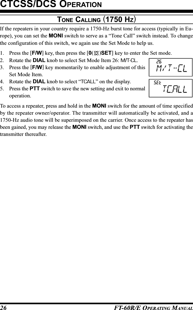 FT-60R/E OPERATING MANUAL26TONE CALLING (1750 HZ)If the repeaters in your country require a 1750-Hz burst tone for access (typically in Eu-rope), you can set the MONI switch to serve as a “Tone Call” switch instead. To changethe configuration of this switch, we again use the Set Mode to help us.1. Press the [F/W] key, then press the [0()SET] key to enter the Set mode.2. Rotate the DIAL knob to select Set Mode Item 26: M/T-CL.3. Press the [F/W] key momentarily to enable adjustment of thisSet Mode Item.4. Rotate the DIAL knob to select “TCALL” on the display.5. Press the PTT switch to save the new setting and exit to normaloperation.To access a repeater, press and hold in the MONI switch for the amount of time specifiedby the repeater owner/operator. The transmitter will automatically be activated, and a1750-Hz audio tone will be superimposed on the carrier. Once access to the repeater hasbeen gained, you may release the MONI switch, and use the PTT switch for activating thetransmitter thereafter.CTCSS/DCS OPERATION