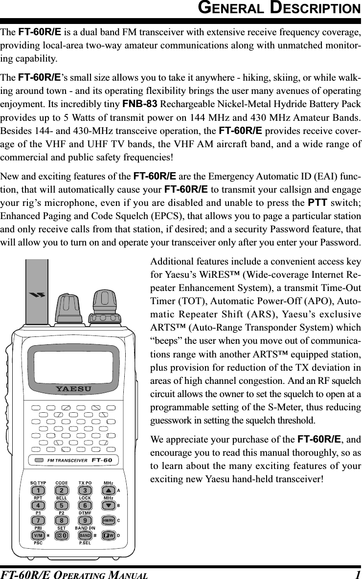 FT-60R/E OPERATING MANUAL 1GENERAL DESCRIPTIONThe FT-60R/E is a dual band FM transceiver with extensive receive frequency coverage,providing local-area two-way amateur communications along with unmatched monitor-ing capability.The FT-60R/E’s small size allows you to take it anywhere - hiking, skiing, or while walk-ing around town - and its operating flexibility brings the user many avenues of operatingenjoyment. Its incredibly tiny FNB-83 Rechargeable Nickel-Metal Hydride Battery Packprovides up to 5 Watts of transmit power on 144 MHz and 430 MHz Amateur Bands.Besides 144- and 430-MHz transceive operation, the FT-60R/E provides receive cover-age of the VHF and UHF TV bands, the VHF AM aircraft band, and a wide range ofcommercial and public safety frequencies!New and exciting features of the FT-60R/E are the Emergency Automatic ID (EAI) func-tion, that will automatically cause your FT-60R/E to transmit your callsign and engageyour rig’s microphone, even if you are disabled and unable to press the PTT switch;Enhanced Paging and Code Squelch (EPCS), that allows you to page a particular stationand only receive calls from that station, if desired; and a security Password feature, thatwill allow you to turn on and operate your transceiver only after you enter your Password.Additional features include a convenient access keyfor Yaesu’s WiRES™ (Wide-coverage Internet Re-peater Enhancement System), a transmit Time-OutTimer (TOT), Automatic Power-Off (APO), Auto-matic Repeater Shift (ARS), Yaesu’s exclusiveARTS™ (Auto-Range Transponder System) which“beeps” the user when you move out of communica-tions range with another ARTS™ equipped station,plus provision for reduction of the TX deviation inareas of high channel congestion. And an RF squelchcircuit allows the owner to set the squelch to open at aprogrammable setting of the S-Meter, thus reducingguesswork in setting the squelch threshold.We appreciate your purchase of the FT-60R/E, andencourage you to read this manual thoroughly, so asto learn about the many exciting features of yourexciting new Yaesu hand-held transceiver!