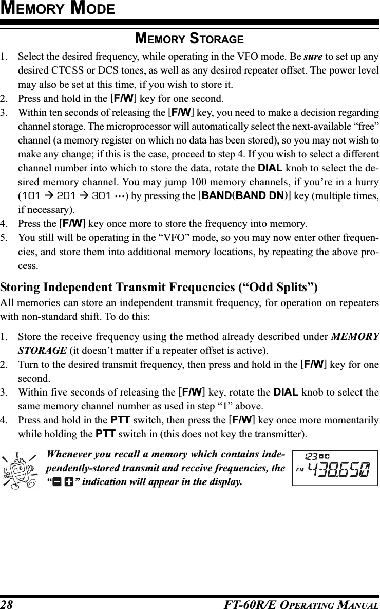 FT-60R/E OPERATING MANUAL28MEMORY STORAGE1. Select the desired frequency, while operating in the VFO mode. Be sure to set up anydesired CTCSS or DCS tones, as well as any desired repeater offset. The power levelmay also be set at this time, if you wish to store it.2. Press and hold in the [F/W] key for one second.3. Within ten seconds of releasing the [F/W] key, you need to make a decision regardingchannel storage. The microprocessor will automatically select the next-available “free”channel (a memory register on which no data has been stored), so you may not wish tomake any change; if this is the case, proceed to step 4. If you wish to select a differentchannel number into which to store the data, rotate the DIAL knob to select the de-sired memory channel. You may jump 100 memory channels, if you’re in a hurry(101  201  301 …) by pressing the [BAND(BAND DN)] key (multiple times,if necessary).4. Press the [F/W] key once more to store the frequency into memory.5. You still will be operating in the “VFO” mode, so you may now enter other frequen-cies, and store them into additional memory locations, by repeating the above pro-cess.Storing Independent Transmit Frequencies (“Odd Splits”)All memories can store an independent transmit frequency, for operation on repeaterswith non-standard shift. To do this:1. Store the receive frequency using the method already described under MEMORYSTORAGE (it doesn’t matter if a repeater offset is active).2. Turn to the desired transmit frequency, then press and hold in the [F/W] key for onesecond.3. Within five seconds of releasing the [F/W] key, rotate the DIAL knob to select thesame memory channel number as used in step “1” above.4. Press and hold in the PTT switch, then press the [F/W] key once more momentarilywhile holding the PTT switch in (this does not key the transmitter).Whenever you recall a memory which contains inde-pendently-stored transmit and receive frequencies, the“” indication will appear in the display.MEMORY MODE