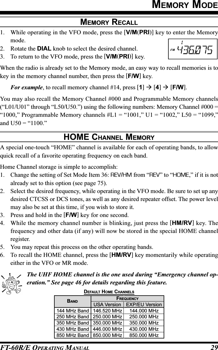 FT-60R/E OPERATING MANUAL 29MEMORY MODEMEMORY RECALL1. While operating in the VFO mode, press the [V/M(PRI)] key to enter the Memorymode.2. Rotate the DIAL knob to select the desired channel.3. To return to the VFO mode, press the [V/M(PRI)] key.When the radio is already set to the Memory mode, an easy way to recall memories is tokey in the memory channel number, then press the [F/W] key.For example, to recall memory channel #14, press [1]  [4]  [F/W].You may also recall the Memory Channel #000 and Programmable Memory channels(“L01/U01” through “L50/U50.”) using the following numbers: Memory Channel #000 =“1000,” Programmable Memory channels #L1 = “1001,” U1 = “1002,” L50 = “1099,”and U50 = “1100.”HOME CHANNEL MEMORYA special one-touch “HOME” channel is available for each of operating bands, to allowquick recall of a favorite operating frequency on each band.Home Channel storage is simple to accomplish:1. Change the setting of Set Mode Item 36: REV/HM from “REV” to “HOME,” if it is notalready set to this option (see page 75).2. Select the desired frequency, while operating in the VFO mode. Be sure to set up anydesired CTCSS or DCS tones, as well as any desired repeater offset. The power levelmay also be set at this time, if you wish to store it.3. Press and hold in the [F/W] key for one second.4. While the memory channel number is blinking, just press the [HM/RV] key. Thefrequency and other data (if any) will now be stored in the special HOME channelregister.5. You may repeat this process on the other operating bands.6. To recall the HOME channel, press the [HM/RV] key momentarily while operatingeither in the VFO or MR mode.The UHF HOME channel is the one used during “Emergency channel op-eration.” See page 46 for details regarding this feature.USA Version146.520 MHz250.000 MHz350.000 MHz446.000 MHz850.000 MHzBAND144 MHz Band250 MHz Band350 MHz Band430 MHz Band850 MHz BandDEFAULT HOME CHANNELSEXP/EU Version144.000 MHz250.000 MHz350.000 MHz430.000 MHz850.000 MHzFREQUENCY