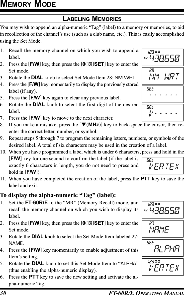 FT-60R/E OPERATING MANUAL30LABELING MEMORIESYou may wish to append an alpha-numeric “Tag” (label) to a memory or memories, to aidin recollection of the channel’s use (such as a club name, etc.). This is easily accomplishedusing the Set Mode.1. Recall the memory channel on which you wish to append alabel.2. Press the [F/W] key, then press the [0()SET] key to enter theSet mode.3. Rotate the DIAL knob to select Set Mode Item 28: NM WRT.4. Press the [F/W] key momentarily to display the previously storedlabel (if any).5. Press the [F/W] key again to clear any previous label.6. Rotate the DIAL knob to select the first digit of the desiredlabel.7. Press the [F/W] key to move to the next character.8. If you make a mistake, press the [(MHz)] key to back-space the cursor, then re-enter the correct letter, number, or symbol.9. Repeat steps 5 through 7 to program the remaining letters, numbers, or symbols of thedesired label. A total of six characters may be used in the creation of a label.10. When you have programmed a label which is under 6 characters, press and hold in the[F/W] key for one second to confirm the label (if the label isexactly 6 characters in length, you do not need to press andhold in [F/W]).11. When you have completed the creation of the label, press the PTT key to save thelabel and exit.To display the alpha-numeric “Tag” (label):1. Set the FT-60R/E to the “MR” (Memory Recall) mode, andrecall the memory channel on which you wish to display itslabel.2. Press the [F/W] key, then press the [0()SET] key to enter theSet mode.3. Rotate the DIAL knob to select the Set Mode Item labeled 27:NAME.4. Press the [F/W] key momentarily to enable adjustment of thisItem’s setting.5. Rotate the DIAL knob to set this Set Mode Item to “ALPHA”(thus enabling the alpha-numeric display).6. Press the PTT key to save the new setting and activate the al-pha-numeric Tag.MEMORY MODE