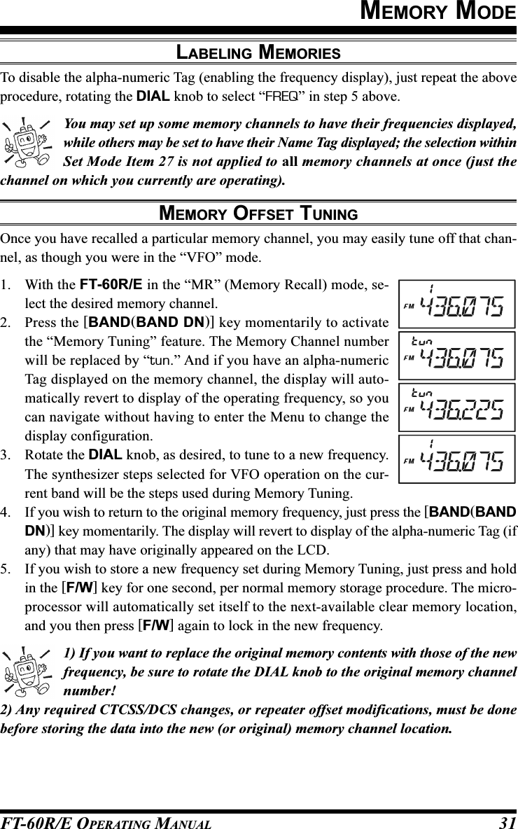 FT-60R/E OPERATING MANUAL 31MEMORY MODETo disable the alpha-numeric Tag (enabling the frequency display), just repeat the aboveprocedure, rotating the DIAL knob to select “FREQ” in step 5 above.You may set up some memory channels to have their frequencies displayed,while others may be set to have their Name Tag displayed; the selection withinSet Mode Item 27 is not applied to all memory channels at once (just thechannel on which you currently are operating).MEMORY OFFSET TUNINGOnce you have recalled a particular memory channel, you may easily tune off that chan-nel, as though you were in the “VFO” mode.1. With the FT-60R/E in the “MR” (Memory Recall) mode, se-lect the desired memory channel.2. Press the [BAND(BAND DN)] key momentarily to activatethe “Memory Tuning” feature. The Memory Channel numberwill be replaced by “tun.” And if you have an alpha-numericTag displayed on the memory channel, the display will auto-matically revert to display of the operating frequency, so youcan navigate without having to enter the Menu to change thedisplay configuration.3. Rotate the DIAL knob, as desired, to tune to a new frequency.The synthesizer steps selected for VFO operation on the cur-rent band will be the steps used during Memory Tuning.4. If you wish to return to the original memory frequency, just press the [BAND(BANDDN)] key momentarily. The display will revert to display of the alpha-numeric Tag (ifany) that may have originally appeared on the LCD.5. If you wish to store a new frequency set during Memory Tuning, just press and holdin the [F/W] key for one second, per normal memory storage procedure. The micro-processor will automatically set itself to the next-available clear memory location,and you then press [F/W] again to lock in the new frequency.1) If you want to replace the original memory contents with those of the newfrequency, be sure to rotate the DIAL knob to the original memory channelnumber!2) Any required CTCSS/DCS changes, or repeater offset modifications, must be donebefore storing the data into the new (or original) memory channel location.LABELING MEMORIES