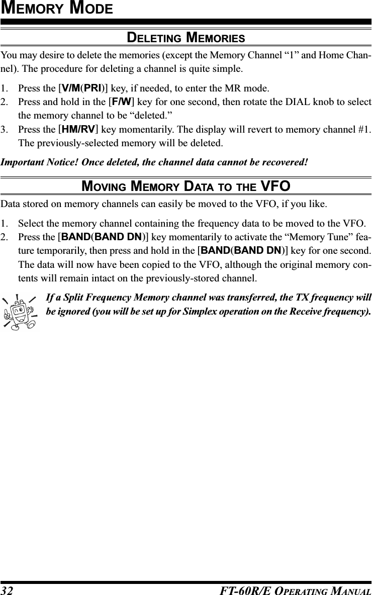 FT-60R/E OPERATING MANUAL32DELETING MEMORIESYou may desire to delete the memories (except the Memory Channel “1” and Home Chan-nel). The procedure for deleting a channel is quite simple.1. Press the [V/M(PRI)] key, if needed, to enter the MR mode.2. Press and hold in the [F/W] key for one second, then rotate the DIAL knob to selectthe memory channel to be “deleted.”3. Press the [HM/RV] key momentarily. The display will revert to memory channel #1.The previously-selected memory will be deleted.Important Notice! Once deleted, the channel data cannot be recovered!MOVING MEMORY DATA TO THE VFOData stored on memory channels can easily be moved to the VFO, if you like.1. Select the memory channel containing the frequency data to be moved to the VFO.2. Press the [BAND(BAND DN)] key momentarily to activate the “Memory Tune” fea-ture temporarily, then press and hold in the [BAND(BAND DN)] key for one second.The data will now have been copied to the VFO, although the original memory con-tents will remain intact on the previously-stored channel.If a Split Frequency Memory channel was transferred, the TX frequency willbe ignored (you will be set up for Simplex operation on the Receive frequency).MEMORY MODE