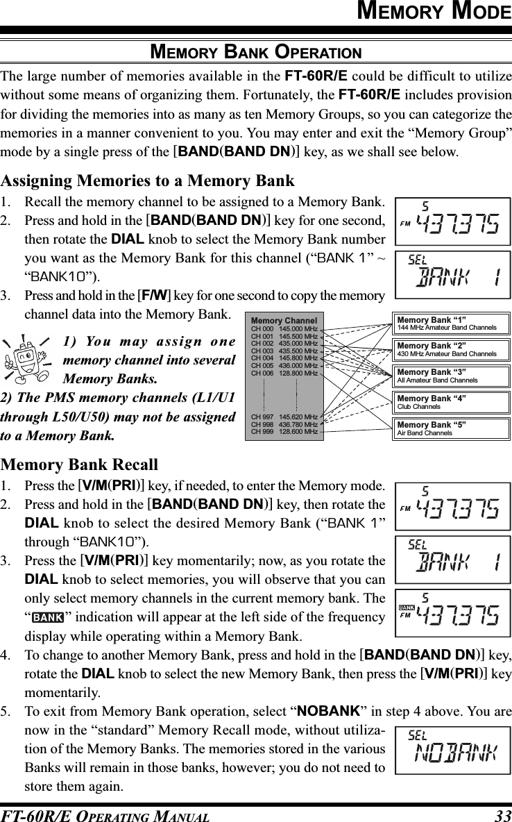 FT-60R/E OPERATING MANUAL 33MEMORY MODEMEMORY BANK OPERATIONThe large number of memories available in the FT-60R/E could be difficult to utilizewithout some means of organizing them. Fortunately, the FT-60R/E includes provisionfor dividing the memories into as many as ten Memory Groups, so you can categorize thememories in a manner convenient to you. You may enter and exit the “Memory Group”mode by a single press of the [BAND(BAND DN)] key, as we shall see below.Assigning Memories to a Memory Bank1. Recall the memory channel to be assigned to a Memory Bank.2. Press and hold in the [BAND(BAND DN)] key for one second,then rotate the DIAL knob to select the Memory Bank numberyou want as the Memory Bank for this channel (“BANK 1” ~“BANK10”).3. Press and hold in the [F/W] key for one second to copy the memorychannel data into the Memory Bank.1) You may assign onememory channel into severalMemory Banks.2) The PMS memory channels (L1/U1through L50/U50) may not be assignedto a Memory Bank.Memory Bank Recall1. Press the [V/M(PRI)] key, if needed, to enter the Memory mode.2. Press and hold in the [BAND(BAND DN)] key, then rotate theDIAL knob to select the desired Memory Bank (“BANK 1”through “BANK10”).3. Press the [V/M(PRI)] key momentarily; now, as you rotate theDIAL knob to select memories, you will observe that you canonly select memory channels in the current memory bank. The“” indication will appear at the left side of the frequencydisplay while operating within a Memory Bank.4. To change to another Memory Bank, press and hold in the [BAND(BAND DN)] key,rotate the DIAL knob to select the new Memory Bank, then press the [V/M(PRI)] keymomentarily.5. To exit from Memory Bank operation, select “NOBANK” in step 4 above. You arenow in the “standard” Memory Recall mode, without utiliza-tion of the Memory Banks. The memories stored in the variousBanks will remain in those banks, however; you do not need tostore them again.Memory ChannelCH 000   145.000 MHzCH 001   145.500 MHzCH 002   435.000 MHzCH 003   435.500 MHzCH 004   145.800 MHzCH 005   436.000 MHzCH 006   128.800 MHzCH 997   145.620 MHzCH 998   436.780 MHzCH 999   128.600 MHzMemory Bank “5”Air Band ChannelsMemory Bank “4”Club ChannelsMemory Bank “3”All Amateur Band ChannelsMemory Bank “1”144 MHz Amat eur Band ChannelsMemory Bank “2”430 MHz Amat eur Band Channels