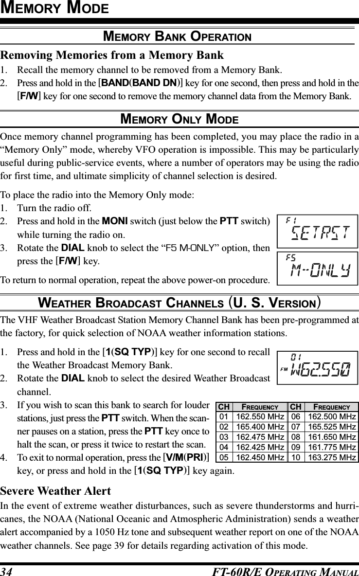 FT-60R/E OPERATING MANUAL34Removing Memories from a Memory Bank1. Recall the memory channel to be removed from a Memory Bank.2. Press and hold in the [BAND(BAND DN)] key for one second, then press and hold in the[F/W] key for one second to remove the memory channel data from the Memory Bank.MEMORY ONLY MODEOnce memory channel programming has been completed, you may place the radio in a“Memory Only” mode, whereby VFO operation is impossible. This may be particularlyuseful during public-service events, where a number of operators may be using the radiofor first time, and ultimate simplicity of channel selection is desired.To place the radio into the Memory Only mode:1. Turn the radio off.2. Press and hold in the MONI switch (just below the PTT switch)while turning the radio on.3. Rotate the DIAL knob to select the “F5 M-ONLY” option, thenpress the [F/W] key.To return to normal operation, repeat the above power-on procedure.WEATHER BROADCAST CHANNELS (U. S. VERSION)The VHF Weather Broadcast Station Memory Channel Bank has been pre-programmed atthe factory, for quick selection of NOAA weather information stations.1. Press and hold in the [1(SQ TYP)] key for one second to recallthe Weather Broadcast Memory Bank.2. Rotate the DIAL knob to select the desired Weather Broadcastchannel.3. If you wish to scan this bank to search for louderstations, just press the PTT switch. When the scan-ner pauses on a station, press the PTT key once tohalt the scan, or press it twice to restart the scan.4. To exit to normal operation, press the [V/M(PRI)]key, or press and hold in the [1(SQ TYP)] key again.Severe Weather AlertIn the event of extreme weather disturbances, such as severe thunderstorms and hurri-canes, the NOAA (National Oceanic and Atmospheric Administration) sends a weatheralert accompanied by a 1050 Hz tone and subsequent weather report on one of the NOAAweather channels. See page 39 for details regarding activation of this mode.MEMORY MODECH0102030405CH0607080910FREQUENCY162.550 MHz165.400 MHz162.475 MHz162.425 MHz162.450 MHzFREQUENCY162.500 MHz165.525 MHz161.650 MHz161.775 MHz163.275 MHzMEMORY BANK OPERATION