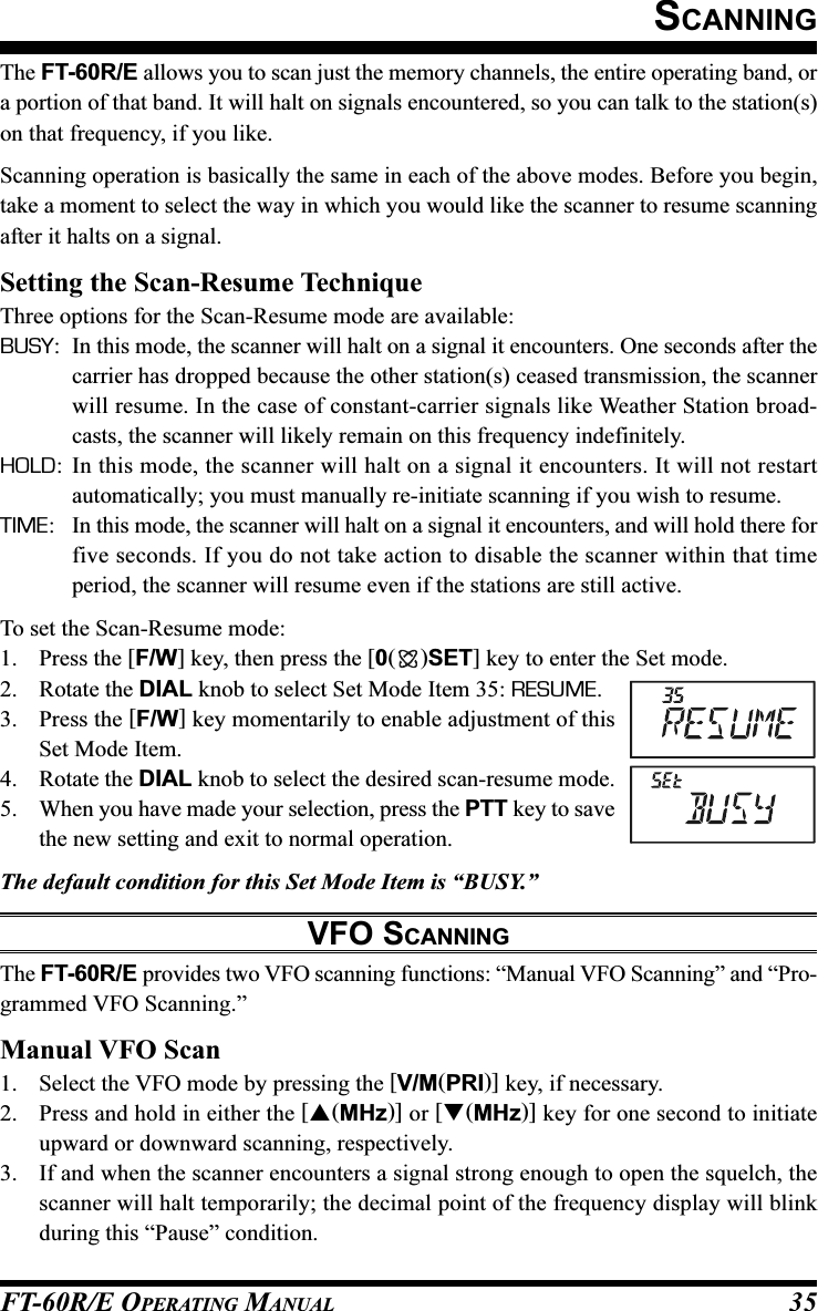 FT-60R/E OPERATING MANUAL 35The FT-60R/E allows you to scan just the memory channels, the entire operating band, ora portion of that band. It will halt on signals encountered, so you can talk to the station(s)on that frequency, if you like.Scanning operation is basically the same in each of the above modes. Before you begin,take a moment to select the way in which you would like the scanner to resume scanningafter it halts on a signal.Setting the Scan-Resume TechniqueThree options for the Scan-Resume mode are available:BUSY: In this mode, the scanner will halt on a signal it encounters. One seconds after thecarrier has dropped because the other station(s) ceased transmission, the scannerwill resume. In the case of constant-carrier signals like Weather Station broad-casts, the scanner will likely remain on this frequency indefinitely.HOLD: In this mode, the scanner will halt on a signal it encounters. It will not restartautomatically; you must manually re-initiate scanning if you wish to resume.TIME: In this mode, the scanner will halt on a signal it encounters, and will hold there forfive seconds. If you do not take action to disable the scanner within that timeperiod, the scanner will resume even if the stations are still active.To set the Scan-Resume mode:1. Press the [F/W] key, then press the [0()SET] key to enter the Set mode.2. Rotate the DIAL knob to select Set Mode Item 35: RESUME.3. Press the [F/W] key momentarily to enable adjustment of thisSet Mode Item.4. Rotate the DIAL knob to select the desired scan-resume mode.5. When you have made your selection, press the PTT key to savethe new setting and exit to normal operation.The default condition for this Set Mode Item is “BUSY.”VFO SCANNINGThe FT-60R/E provides two VFO scanning functions: “Manual VFO Scanning” and “Pro-grammed VFO Scanning.”Manual VFO Scan1. Select the VFO mode by pressing the [V/M(PRI)] key, if necessary.2. Press and hold in either the [(MHz)] or [(MHz)] key for one second to initiateupward or downward scanning, respectively.3. If and when the scanner encounters a signal strong enough to open the squelch, thescanner will halt temporarily; the decimal point of the frequency display will blinkduring this “Pause” condition.SCANNING