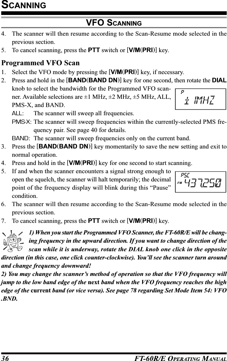 FT-60R/E OPERATING MANUAL364. The scanner will then resume according to the Scan-Resume mode selected in theprevious section.5. To cancel scanning, press the PTT switch or [V/M(PRI)] key.Programmed VFO Scan1. Select the VFO mode by pressing the [V/M(PRI)] key, if necessary.2. Press and hold in the [BAND(BAND DN)] key for one second, then rotate the DIALknob to select the bandwidth for the Programmed VFO scan-ner. Available selections are ±1 MHz, ±2 MHz, ±5 MHz, ALL,PMS-X, and BAND.ALL: The scanner will sweep all frequencies.PMS-X: The scanner will sweep frequencies within the currently-selected PMS fre-quency pair. See page 40 for details.BAND: The scanner will sweep frequencies only on the current band.3. Press the [BAND(BAND DN)] key momentarily to save the new setting and exit tonormal operation.4. Press and hold in the [V/M(PRI)] key for one second to start scanning.5. If and when the scanner encounters a signal strong enough toopen the squelch, the scanner will halt temporarily; the decimalpoint of the frequency display will blink during this “Pause”condition.6. The scanner will then resume according to the Scan-Resume mode selected in theprevious section.7. To cancel scanning, press the PTT switch or [V/M(PRI)] key.1) When you start the Programmed VFO Scanner, the FT-60R/E will be chang-ing frequency in the upward direction. If you want to change direction of thescan while it is underway, rotate the DIAL knob one click in the oppositedirection (in this case, one click counter-clockwise). You’ll see the scanner turn aroundand change frequency downward!2) You may change the scanner’s method of operation so that the VFO frequency willjump to the low band edge of the next band when the VFO frequency reaches the highedge of the current band (or vice versa). See page 78 regarding Set Mode Item 54: VFO.BND.SCANNINGVFO SCANNING