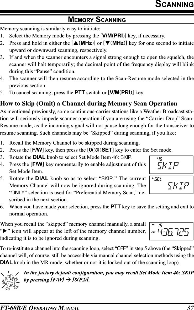 FT-60R/E OPERATING MANUAL 37SCANNINGMEMORY SCANNINGMemory scanning is similarly easy to initiate:1. Select the Memory mode by pressing the [V/M(PRI)] key, if necessary.2. Press and hold in either the [(MHz)] or [(MHz)] key for one second to initiateupward or downward scanning, respectively.3. If and when the scanner encounters a signal strong enough to open the squelch, thescanner will halt temporarily; the decimal point of the frequency display will blinkduring this “Pause” condition.4. The scanner will then resume according to the Scan-Resume mode selected in theprevious section.5. To cancel scanning, press the PTT switch or [V/M(PRI)] key.How to Skip (Omit) a Channel during Memory Scan OperationAs mentioned previously, some continuous-carrier stations like a Weather Broadcast sta-tion will seriously impede scanner operation if you are using the “Carrier Drop” Scan-Resume mode, as the incoming signal will not pause long enough for the transceiver toresume scanning. Such channels may be “Skipped” during scanning, if you like:1. Recall the Memory Channel to be skipped during scanning.2. Press the [F/W] key, then press the [0()SET] key to enter the Set mode.3. Rotate the DIAL knob to select Set Mode Item 46: SKIP.4. Press the [F/W] key momentarily to enable adjustment of thisSet Mode Item.5. Rotate the DIAL knob so as to select “SKIP.” The currentMemory Channel will now be ignored during scanning. The“ONLY” selection is used for “Preferential Memory Scan,” de-scribed in the next section.6. When you have made your selection, press the PTT key to save the setting and exit tonormal operation.When you recall the “skipped” memory channel manually, a small“” icon will appear at the left of the memory channel number,indicating it is to be ignored during scanning.To re-institute a channel into the scanning loop, select “OFF” in step 5 above (the “Skipped”channel will, of course, still be accessible via manual channel selection methods using theDIAL knob in the MR mode, whether or not it is locked out of the scanning loop).In the factory default configuration, you may recall Set Mode Item 46: SKIPby pressing [F/W]  [8(P2)].