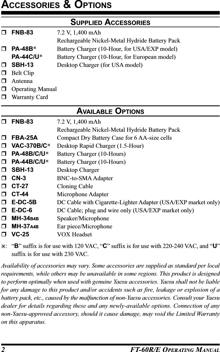 FT-60R/E OPERATING MANUAL2SUPPLIED ACCESSORIESFNB-83 7.2 V, 1,400 mAhRechargeable Nickel-Metal Hydride Battery PackPA-48BBattery Charger (10-Hour, for USA/EXP model)PA-44C/UBattery Charger (10-Hour, for European model)SBH-13 Desktop Charger (for USA model)Belt ClipAntennaOperating ManualWarranty CardAVAILABLE OPTIONSFNB-83 7.2 V, 1,400 mAhRechargeable Nickel-Metal Hydride Battery PackFBA-25A Compact Dry Battery Case for 6 AA-size cellsVAC-370B/CDesktop Rapid Charger (1.5-Hour)PA-48B/C/UBattery Charger (10-Hours)PA-44B/C/UBattery Charger (10-Hours)SBH-13 Desktop ChargerCN-3 BNC-to-SMA AdapterCT-27 Cloning CableCT-44 Microphone AdapterE-DC-5B DC Cable with Cigarette-Lighter Adapter (USA/EXP market only)E-DC-6 DC Cable; plug and wire only (USA/EXP market only)MH-34B4B Speaker/MicrophoneMH-37A4B Ear piece/MicrophoneVC-25 VOX Headset:“B” suffix is for use with 120 VAC, “C” suffix is for use with 220-240 VAC, and “U”suffix is for use with 230 VAC.Availability of accessories may vary. Some accessories are supplied as standard per localrequirements, while others may be unavailable in some regions. This product is designedto perform optimally when used with genuine Yaesu accessories. Yaesu shall not be liablefor any damage to this product and/or accidents such as fire, leakage or explosion of abattery pack, etc., caused by the malfunction of non-Yaesu accessories. Consult your Yaesudealer for details regarding these and any newly-available options. Connection of anynon-Yaesu-approved accessory, should it cause damage, may void the Limited Warrantyon this apparatus.ACCESSORIES &amp; OPTIONS