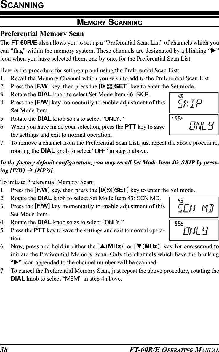 FT-60R/E OPERATING MANUAL38Preferential Memory ScanThe FT-60R/E also allows you to set up a “Preferential Scan List” of channels which youcan “flag” within the memory system. These channels are designated by a blinking “”icon when you have selected them, one by one, for the Preferential Scan List.Here is the procedure for setting up and using the Preferential Scan List:1. Recall the Memory Channel which you wish to add to the Preferential Scan List.2. Press the [F/W] key, then press the [0()SET] key to enter the Set mode.3. Rotate the DIAL knob to select Set Mode Item 46: SKIP.4. Press the [F/W] key momentarily to enable adjustment of thisSet Mode Item.5. Rotate the DIAL knob so as to select “ONLY.”6. When you have made your selection, press the PTT key to savethe settings and exit to normal operation.7. To remove a channel from the Preferential Scan List, just repeat the above procedure,rotating the DIAL knob to select “OFF” in step 5 above.In the factory default configuration, you may recall Set Mode Item 46: SKIP by press-ing [F/W]  [8(P2)].To initiate Preferential Memory Scan:1. Press the [F/W] key, then press the [0()SET] key to enter the Set mode.2. Rotate the DIAL knob to select Set Mode Item 43: SCN MD.3. Press the [F/W] key momentarily to enable adjustment of thisSet Mode Item.4. Rotate the DIAL knob so as to select “ONLY.”5. Press the PTT key to save the settings and exit to normal opera-tion.6. Now, press and hold in either the [(MHz)] or [(MHz)] key for one second toinitiate the Preferential Memory Scan. Only the channels which have the blinking“” icon appended to the channel number will be scanned.7. To cancel the Preferential Memory Scan, just repeat the above procedure, rotating theDIAL knob to select “MEM” in step 4 above.MEMORY SCANNINGSCANNING