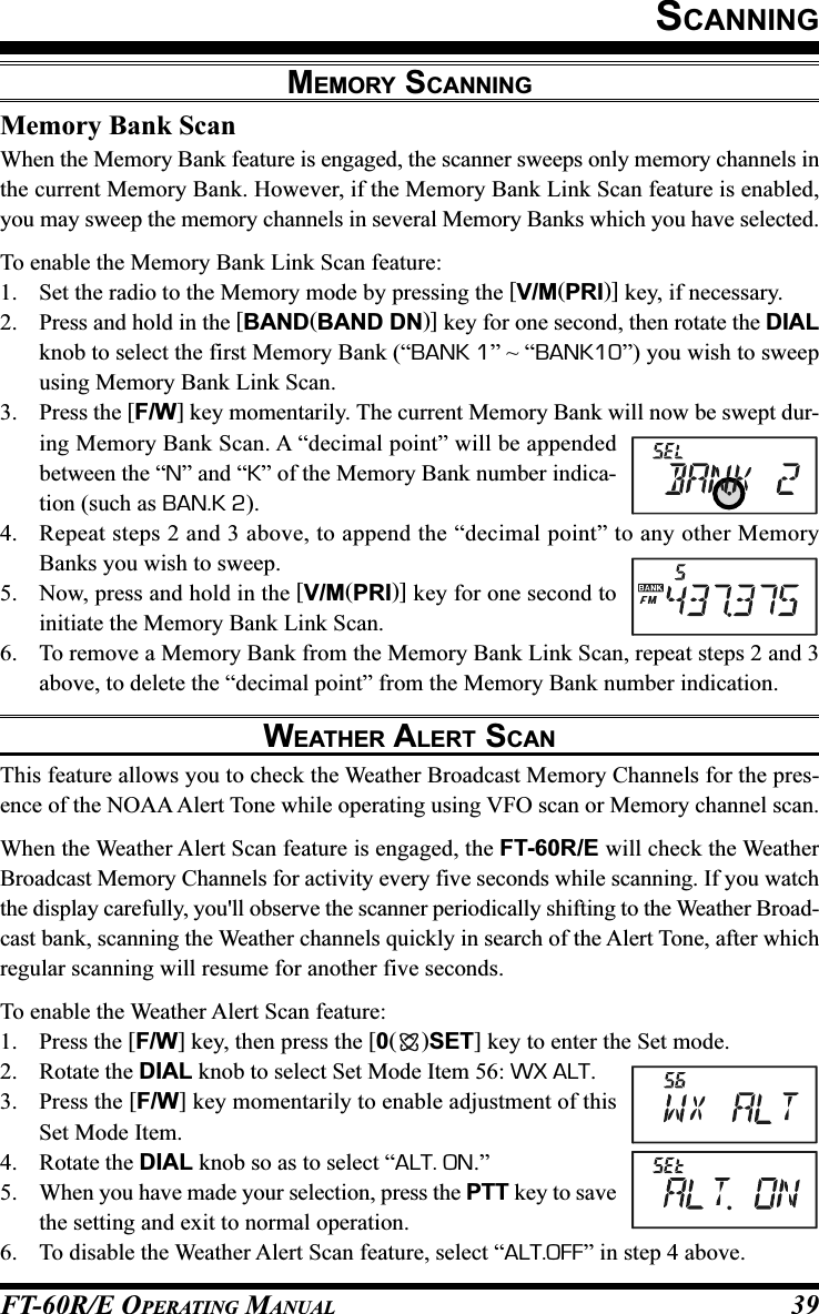 FT-60R/E OPERATING MANUAL 39Memory Bank ScanWhen the Memory Bank feature is engaged, the scanner sweeps only memory channels inthe current Memory Bank. However, if the Memory Bank Link Scan feature is enabled,you may sweep the memory channels in several Memory Banks which you have selected.To enable the Memory Bank Link Scan feature:1. Set the radio to the Memory mode by pressing the [V/M(PRI)] key, if necessary.2. Press and hold in the [BAND(BAND DN)] key for one second, then rotate the DIALknob to select the first Memory Bank (“BANK 1” ~ “BANK10”) you wish to sweepusing Memory Bank Link Scan.3. Press the [F/W] key momentarily. The current Memory Bank will now be swept dur-ing Memory Bank Scan. A “decimal point” will be appendedbetween the “N” and “K” of the Memory Bank number indica-tion (such as BAN.K 2).4. Repeat steps 2 and 3 above, to append the “decimal point” to any other MemoryBanks you wish to sweep.5. Now, press and hold in the [V/M(PRI)] key for one second toinitiate the Memory Bank Link Scan.6. To remove a Memory Bank from the Memory Bank Link Scan, repeat steps 2 and 3above, to delete the “decimal point” from the Memory Bank number indication.WEATHER ALERT SCANThis feature allows you to check the Weather Broadcast Memory Channels for the pres-ence of the NOAA Alert Tone while operating using VFO scan or Memory channel scan.When the Weather Alert Scan feature is engaged, the FT-60R/E will check the WeatherBroadcast Memory Channels for activity every five seconds while scanning. If you watchthe display carefully, you&apos;ll observe the scanner periodically shifting to the Weather Broad-cast bank, scanning the Weather channels quickly in search of the Alert Tone, after whichregular scanning will resume for another five seconds.To enable the Weather Alert Scan feature:1. Press the [F/W] key, then press the [0()SET] key to enter the Set mode.2. Rotate the DIAL knob to select Set Mode Item 56: WX ALT.3. Press the [F/W] key momentarily to enable adjustment of thisSet Mode Item.4. Rotate the DIAL knob so as to select “ALT. ON.”5. When you have made your selection, press the PTT key to savethe setting and exit to normal operation.6. To disable the Weather Alert Scan feature, select “ALT.OFF” in step 4 above.SCANNINGMEMORY SCANNING