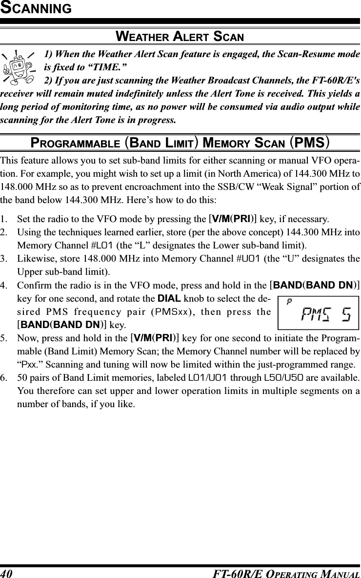 FT-60R/E OPERATING MANUAL401) When the Weather Alert Scan feature is engaged, the Scan-Resume modeis fixed to “TIME.”2) If you are just scanning the Weather Broadcast Channels, the FT-60R/E&apos;sreceiver will remain muted indefinitely unless the Alert Tone is received. This yields along period of monitoring time, as no power will be consumed via audio output whilescanning for the Alert Tone is in progress.PROGRAMMABLE (BAND LIMIT) MEMORY SCAN (PMS)This feature allows you to set sub-band limits for either scanning or manual VFO opera-tion. For example, you might wish to set up a limit (in North America) of 144.300 MHz to148.000 MHz so as to prevent encroachment into the SSB/CW “Weak Signal” portion ofthe band below 144.300 MHz. Here’s how to do this:1. Set the radio to the VFO mode by pressing the [V/M(PRI)] key, if necessary.2. Using the techniques learned earlier, store (per the above concept) 144.300 MHz intoMemory Channel #L01 (the “L” designates the Lower sub-band limit).3. Likewise, store 148.000 MHz into Memory Channel #U01 (the “U” designates theUpper sub-band limit).4. Confirm the radio is in the VFO mode, press and hold in the [BAND(BAND DN)]key for one second, and rotate the DIAL knob to select the de-sired PMS frequency pair (PMSxx), then press the[BAND(BAND DN)] key.5. Now, press and hold in the [V/M(PRI)] key for one second to initiate the Program-mable (Band Limit) Memory Scan; the Memory Channel number will be replaced by“Pxx.” Scanning and tuning will now be limited within the just-programmed range.6. 50 pairs of Band Limit memories, labeled L01/U01 through L50/U50 are available.You therefore can set upper and lower operation limits in multiple segments on anumber of bands, if you like.SCANNINGWEATHER ALERT SCAN