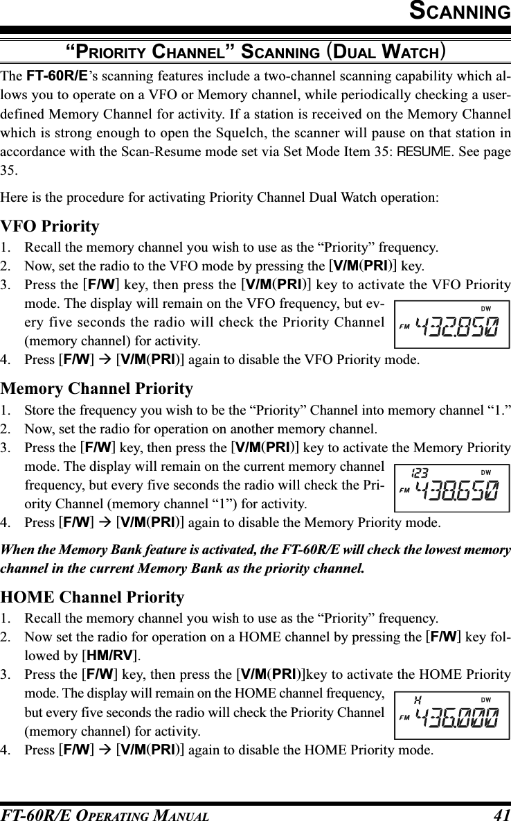 FT-60R/E OPERATING MANUAL 41“PRIORITY CHANNEL” SCANNING (DUAL WATCH)The FT-60R/E’s scanning features include a two-channel scanning capability which al-lows you to operate on a VFO or Memory channel, while periodically checking a user-defined Memory Channel for activity. If a station is received on the Memory Channelwhich is strong enough to open the Squelch, the scanner will pause on that station inaccordance with the Scan-Resume mode set via Set Mode Item 35: RESUME. See page35.Here is the procedure for activating Priority Channel Dual Watch operation:VFO Priority1. Recall the memory channel you wish to use as the “Priority” frequency.2. Now, set the radio to the VFO mode by pressing the [V/M(PRI)] key.3. Press the [F/W] key, then press the [V/M(PRI)] key to activate the VFO Prioritymode. The display will remain on the VFO frequency, but ev-ery five seconds the radio will check the Priority Channel(memory channel) for activity.4. Press [F/W]  [V/M(PRI)] again to disable the VFO Priority mode.Memory Channel Priority1. Store the frequency you wish to be the “Priority” Channel into memory channel “1.”2. Now, set the radio for operation on another memory channel.3. Press the [F/W] key, then press the [V/M(PRI)] key to activate the Memory Prioritymode. The display will remain on the current memory channelfrequency, but every five seconds the radio will check the Pri-ority Channel (memory channel “1”) for activity.4. Press [F/W]  [V/M(PRI)] again to disable the Memory Priority mode.When the Memory Bank feature is activated, the FT-60R/E will check the lowest memorychannel in the current Memory Bank as the priority channel.HOME Channel Priority1. Recall the memory channel you wish to use as the “Priority” frequency.2. Now set the radio for operation on a HOME channel by pressing the [F/W] key fol-lowed by [HM/RV].3. Press the [F/W] key, then press the [V/M(PRI)]key to activate the HOME Prioritymode. The display will remain on the HOME channel frequency,but every five seconds the radio will check the Priority Channel(memory channel) for activity.4. Press [F/W]  [V/M(PRI)] again to disable the HOME Priority mode.SCANNING