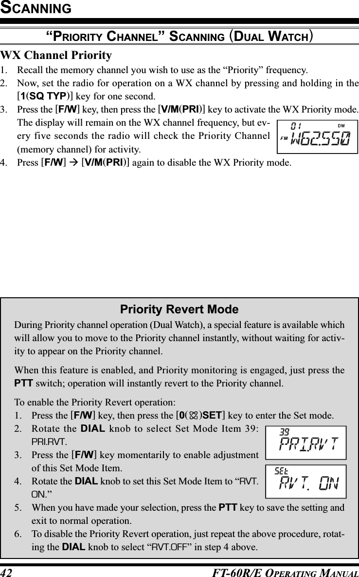 FT-60R/E OPERATING MANUAL42WX Channel Priority1. Recall the memory channel you wish to use as the “Priority” frequency.2. Now, set the radio for operation on a WX channel by pressing and holding in the[1(SQ TYP)] key for one second.3. Press the [F/W] key, then press the [V/M(PRI)] key to activate the WX Priority mode.The display will remain on the WX channel frequency, but ev-ery five seconds the radio will check the Priority Channel(memory channel) for activity.4. Press [F/W]  [V/M(PRI)] again to disable the WX Priority mode.SCANNING“PRIORITY CHANNEL” SCANNING (DUAL WATCH)Priority Revert ModeDuring Priority channel operation (Dual Watch), a special feature is available whichwill allow you to move to the Priority channel instantly, without waiting for activ-ity to appear on the Priority channel.When this feature is enabled, and Priority monitoring is engaged, just press thePTT switch; operation will instantly revert to the Priority channel.To enable the Priority Revert operation:1. Press the [F/W] key, then press the [0()SET] key to enter the Set mode.2. Rotate the DIAL knob to select Set Mode Item 39:PRI.RVT.3. Press the [F/W] key momentarily to enable adjustmentof this Set Mode Item.4. Rotate the DIAL knob to set this Set Mode Item to “RVT.ON.”5. When you have made your selection, press the PTT key to save the setting andexit to normal operation.6. To disable the Priority Revert operation, just repeat the above procedure, rotat-ing the DIAL knob to select “RVT.OFF” in step 4 above.