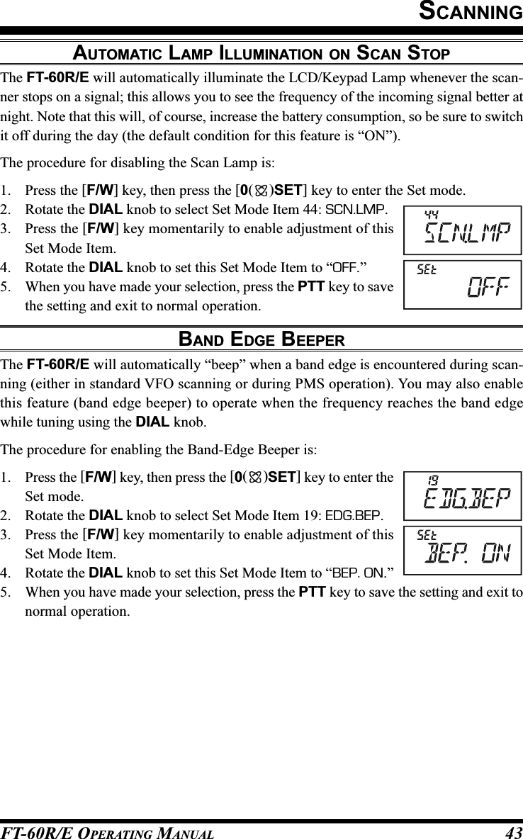 FT-60R/E OPERATING MANUAL 43AUTOMATIC LAMP ILLUMINATION ON SCAN STOPThe FT-60R/E will automatically illuminate the LCD/Keypad Lamp whenever the scan-ner stops on a signal; this allows you to see the frequency of the incoming signal better atnight. Note that this will, of course, increase the battery consumption, so be sure to switchit off during the day (the default condition for this feature is “ON”).The procedure for disabling the Scan Lamp is:1. Press the [F/W] key, then press the [0()SET] key to enter the Set mode.2. Rotate the DIAL knob to select Set Mode Item 44: SCN.LMP.3. Press the [F/W] key momentarily to enable adjustment of thisSet Mode Item.4. Rotate the DIAL knob to set this Set Mode Item to “OFF.”5. When you have made your selection, press the PTT key to savethe setting and exit to normal operation.BAND EDGE BEEPERThe FT-60R/E will automatically “beep” when a band edge is encountered during scan-ning (either in standard VFO scanning or during PMS operation). You may also enablethis feature (band edge beeper) to operate when the frequency reaches the band edgewhile tuning using the DIAL knob.The procedure for enabling the Band-Edge Beeper is:1. Press the [F/W] key, then press the [0()SET] key to enter theSet mode.2. Rotate the DIAL knob to select Set Mode Item 19: EDG.BEP.3. Press the [F/W] key momentarily to enable adjustment of thisSet Mode Item.4. Rotate the DIAL knob to set this Set Mode Item to “BEP. ON.”5. When you have made your selection, press the PTT key to save the setting and exit tonormal operation.SCANNING