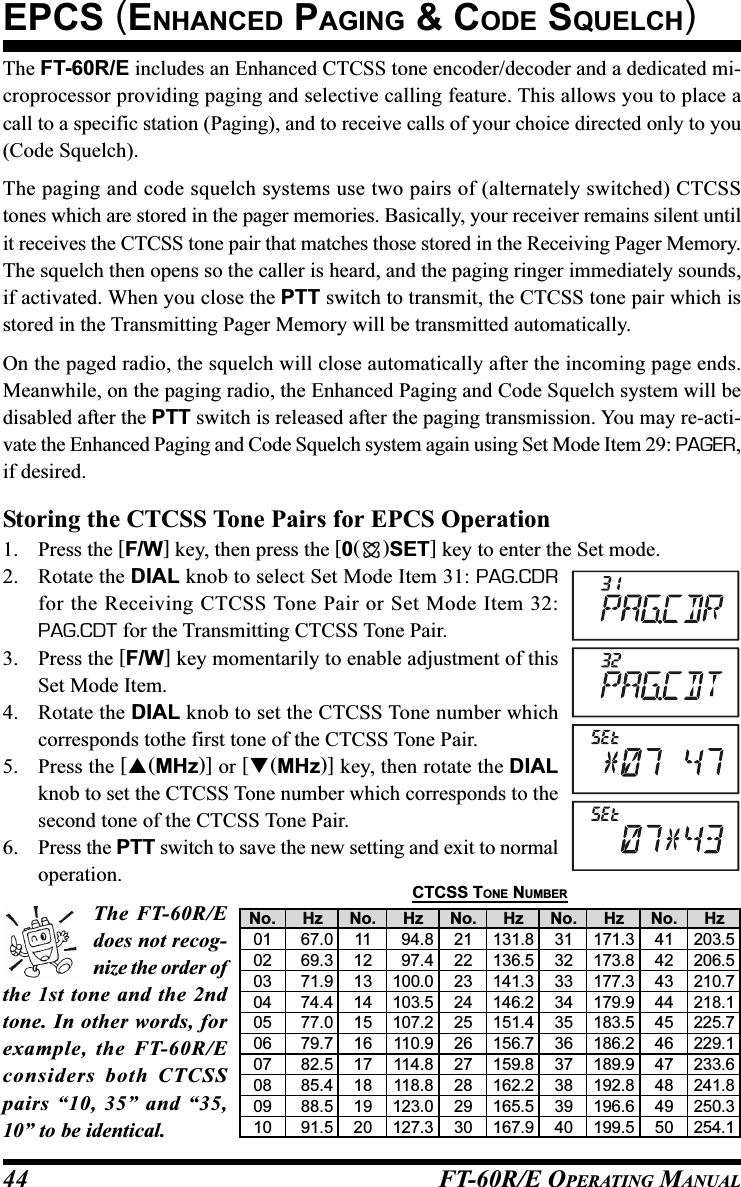 FT-60R/E OPERATING MANUAL44The FT-60R/E includes an Enhanced CTCSS tone encoder/decoder and a dedicated mi-croprocessor providing paging and selective calling feature. This allows you to place acall to a specific station (Paging), and to receive calls of your choice directed only to you(Code Squelch).The paging and code squelch systems use two pairs of (alternately switched) CTCSStones which are stored in the pager memories. Basically, your receiver remains silent untilit receives the CTCSS tone pair that matches those stored in the Receiving Pager Memory.The squelch then opens so the caller is heard, and the paging ringer immediately sounds,if activated. When you close the PTT switch to transmit, the CTCSS tone pair which isstored in the Transmitting Pager Memory will be transmitted automatically.On the paged radio, the squelch will close automatically after the incoming page ends.Meanwhile, on the paging radio, the Enhanced Paging and Code Squelch system will bedisabled after the PTT switch is released after the paging transmission. You may re-acti-vate the Enhanced Paging and Code Squelch system again using Set Mode Item 29: PAGER,if desired.Storing the CTCSS Tone Pairs for EPCS Operation1. Press the [F/W] key, then press the [0()SET] key to enter the Set mode.2. Rotate the DIAL knob to select Set Mode Item 31: PAG.CDRfor the Receiving CTCSS Tone Pair or Set Mode Item 32:PAG.CDT for the Transmitting CTCSS Tone Pair.3. Press the [F/W] key momentarily to enable adjustment of thisSet Mode Item.4. Rotate the DIAL knob to set the CTCSS Tone number whichcorresponds tothe first tone of the CTCSS Tone Pair.5. Press the [(MHz)] or [(MHz)] key, then rotate the DIALknob to set the CTCSS Tone number which corresponds to thesecond tone of the CTCSS Tone Pair.6. Press the PTT switch to save the new setting and exit to normaloperation.The FT-60R/Edoes not recog-nize the order ofthe 1st tone and the 2ndtone. In other words, forexample, the FT-60R/Econsiders both CTCSSpairs “10, 35” and “35,10” to be identical.EPCS (ENHANCED PAGING &amp; CODE SQUELCH)Hz67.069.371.974.477.079.782.585.488.591.5No.01020304050607080910Hz94.897.4100.0103.5107.2110.9114.8118.8123.0127.3No.11121314151617181920Hz131.8136.5141.3146.2151.4156.7159.8162.2165.5167.9No.21222324252627282930Hz171.3173.8177.3179.9183.5186.2189.9192.8196.6199.5No.31323334353637383940Hz203.5206.5210.7218.1225.7229.1233.6241.8250.3254.1No.41424344454647484950CTCSS TONE NUMBER