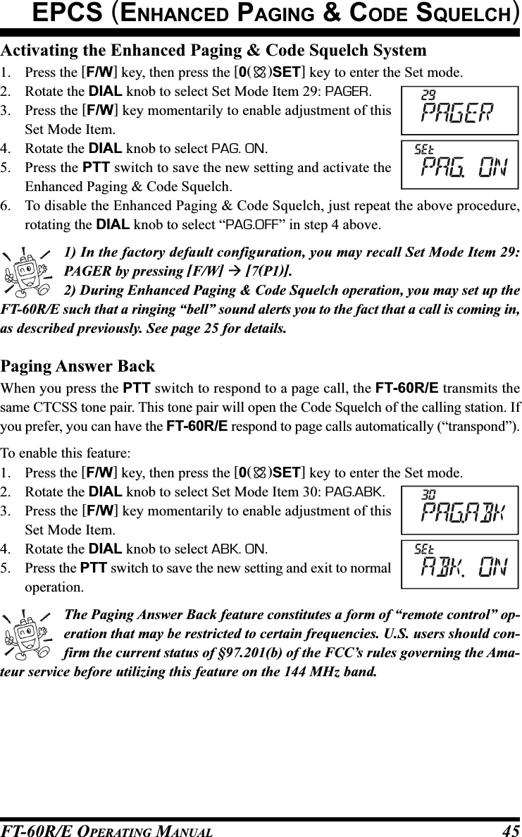 FT-60R/E OPERATING MANUAL 45Activating the Enhanced Paging &amp; Code Squelch System1. Press the [F/W] key, then press the [0()SET] key to enter the Set mode.2. Rotate the DIAL knob to select Set Mode Item 29: PAGER.3. Press the [F/W] key momentarily to enable adjustment of thisSet Mode Item.4. Rotate the DIAL knob to select PAG. ON.5. Press the PTT switch to save the new setting and activate theEnhanced Paging &amp; Code Squelch.6. To disable the Enhanced Paging &amp; Code Squelch, just repeat the above procedure,rotating the DIAL knob to select “PAG.OFF” in step 4 above.1) In the factory default configuration, you may recall Set Mode Item 29:PAGER by pressing [F/W]  [7(P1)].2) During Enhanced Paging &amp; Code Squelch operation, you may set up theFT-60R/E such that a ringing “bell” sound alerts you to the fact that a call is coming in,as described previously. See page 25 for details.Paging Answer BackWhen you press the PTT switch to respond to a page call, the FT-60R/E transmits thesame CTCSS tone pair. This tone pair will open the Code Squelch of the calling station. Ifyou prefer, you can have the FT-60R/E respond to page calls automatically (“transpond”).To enable this feature:1. Press the [F/W] key, then press the [0()SET] key to enter the Set mode.2. Rotate the DIAL knob to select Set Mode Item 30: PAG.ABK.3. Press the [F/W] key momentarily to enable adjustment of thisSet Mode Item.4. Rotate the DIAL knob to select ABK. ON.5. Press the PTT switch to save the new setting and exit to normaloperation.The Paging Answer Back feature constitutes a form of “remote control” op-eration that may be restricted to certain frequencies. U.S. users should con-firm the current status of §97.201(b) of the FCC’s rules governing the Ama-teur service before utilizing this feature on the 144 MHz band.EPCS (ENHANCED PAGING &amp; CODE SQUELCH)