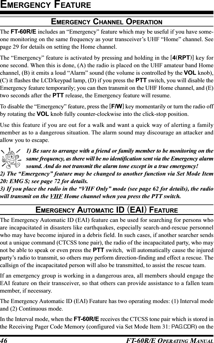 FT-60R/E OPERATING MANUAL46EMERGENCY CHANNEL OPERATIONThe FT-60R/E includes an “Emergency” feature which may be useful if you have some-one monitoring on the same frequency as your transceiver’s UHF “Home” channel. Seepage 29 for details on setting the Home channel.The “Emergency” feature is activated by pressing and holding in the [4(RPT)] key forone second. When this is done, (A) the radio is placed on the UHF amateur band Homechannel, (B) it emits a loud “Alarm” sound (the volume is controlled by the VOL knob),(C) it flashes the LCD/keypad lamp, (D) if you press the PTT switch, you will disable theEmergency feature temporarily; you can then transmit on the UHF Home channel, and (E)two seconds after the PTT release, the Emergency feature will resume.To disable the “Emergency” feature, press the [F/W] key momentarily or turn the radio offby rotating the VOL knob fully counter-clockwise into the click-stop position.Use this feature if you are out for a walk and want a quick way of alerting a familymember as to a dangerous situation. The alarm sound may discourage an attacker andallow you to escape.1) Be sure to arrange with a friend or family member to be monitoring on thesame frequency, as there will be no identification sent via the Emergency alarmsound. And do not transmit the alarm tone except in a true emergency!2) The “Emergency” feature may be changed to another function via Set Mode Item20: EMG S; see page 72 for details.3) If you place the radio in the “VHF Only” mode (see page 62 for details), the radiowill transmit on the VHF Home channel when you press the PTT switch.EMERGENCY AUTOMATIC ID (EAI) FEATUREThe Emergency Automatic ID (EAI) feature can be used for searching for persons whoare incapacitated in disasters like earthquakes, especially search-and-rescue personnelwho may have become injured in a debris field. In such cases, if another searcher sendsout a unique command (CTCSS tone pair), the radio of the incapacitated party, who maynot be able to speak or even press the PTT switch,  will automatically cause the injuredparty’s radio to transmit, so others may perform direction-finding and effect a rescue. Thecallsign of the incapacitated person will also be transmitted, to assist the rescue team.If an emergency group is working in a dangerous area, all members should engage theEAI feature on their transceiver, so that others can provide assistance to a fallen teammember, if necessary.The Emergency Automatic ID (EAI) Feature has two operating modes: (1) Interval modeand (2) Continuous mode.In the Interval mode, when the FT-60R/E receives the CTCSS tone pair which is stored inthe Receiving Pager Code Memory (configured via Set Mode Item 31: PAG.CDR) on theEMERGENCY FEATURE