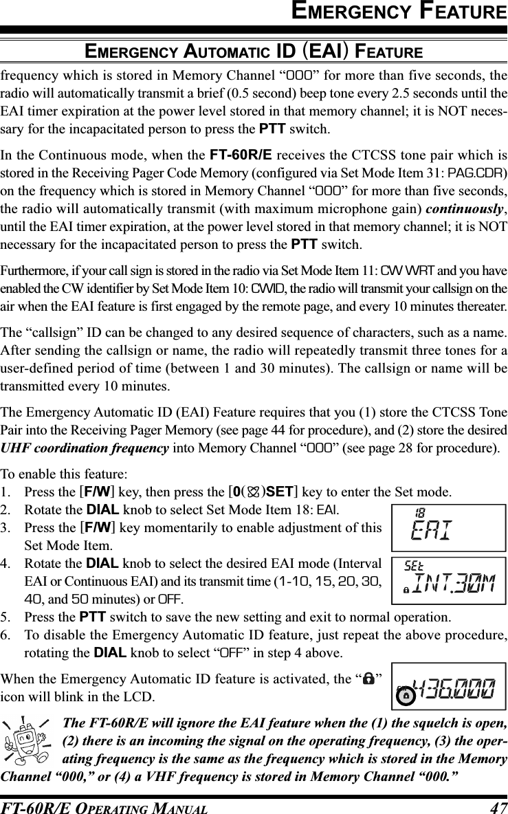 FT-60R/E OPERATING MANUAL 47frequency which is stored in Memory Channel “000” for more than five seconds, theradio will automatically transmit a brief (0.5 second) beep tone every 2.5 seconds until theEAI timer expiration at the power level stored in that memory channel; it is NOT neces-sary for the incapacitated person to press the PTT switch.In the Continuous mode, when the FT-60R/E receives the CTCSS tone pair which isstored in the Receiving Pager Code Memory (configured via Set Mode Item 31: PAG.CDR)on the frequency which is stored in Memory Channel “000” for more than five seconds,the radio will automatically transmit (with maximum microphone gain) continuously,until the EAI timer expiration, at the power level stored in that memory channel; it is NOTnecessary for the incapacitated person to press the PTT switch.Furthermore, if your call sign is stored in the radio via Set Mode Item 11: CW WRT and you haveenabled the CW identifier by Set Mode Item 10: CWID, the radio will transmit your callsign on theair when the EAI feature is first engaged by the remote page, and every 10 minutes thereater.The “callsign” ID can be changed to any desired sequence of characters, such as a name.After sending the callsign or name, the radio will repeatedly transmit three tones for auser-defined period of time (between 1 and 30 minutes). The callsign or name will betransmitted every 10 minutes.The Emergency Automatic ID (EAI) Feature requires that you (1) store the CTCSS TonePair into the Receiving Pager Memory (see page 44 for procedure), and (2) store the desiredUHF coordination frequency into Memory Channel “000” (see page 28 for procedure).To enable this feature:1. Press the [F/W] key, then press the [0()SET] key to enter the Set mode.2. Rotate the DIAL knob to select Set Mode Item 18: EAI.3. Press the [F/W] key momentarily to enable adjustment of thisSet Mode Item.4. Rotate the DIAL knob to select the desired EAI mode (IntervalEAI or Continuous EAI) and its transmit time (1-10, 15, 20, 30,40, and 50 minutes) or OFF.5. Press the PTT switch to save the new setting and exit to normal operation.6. To disable the Emergency Automatic ID feature, just repeat the above procedure,rotating the DIAL knob to select “OFF” in step 4 above.When the Emergency Automatic ID feature is activated, the “ ”icon will blink in the LCD.The FT-60R/E will ignore the EAI feature when the (1) the squelch is open,(2) there is an incoming the signal on the operating frequency, (3) the oper-ating frequency is the same as the frequency which is stored in the MemoryChannel “000,” or (4) a VHF frequency is stored in Memory Channel “000.”EMERGENCY FEATUREEMERGENCY AUTOMATIC ID (EAI) FEATURE