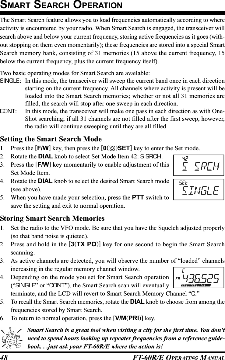 FT-60R/E OPERATING MANUAL48The Smart Search feature allows you to load frequencies automatically according to whereactivity is encountered by your radio. When Smart Search is engaged, the transceiver willsearch above and below your current frequency, storing active frequencies as it goes (with-out stopping on them even momentarily); these frequencies are stored into a special SmartSearch memory bank, consisting of 31 memories (15 above the current frequency, 15below the current frequency, plus the current frequency itself).Two basic operating modes for Smart Search are available:SINGLE: In this mode, the transceiver will sweep the current band once in each directionstarting on the current frequency. All channels where activity is present will beloaded into the Smart Search memories; whether or not all 31 memories arefilled, the search will stop after one sweep in each direction.CONT: In this mode, the transceiver will make one pass in each direction as with One-Shot searching; if all 31 channels are not filled after the first sweep, however,the radio will continue sweeping until they are all filled.Setting the Smart Search Mode1. Press the [F/W] key, then press the [0()SET] key to enter the Set mode.2. Rotate the DIAL knob to select Set Mode Item 42: S SRCH.3. Press the [F/W] key momentarily to enable adjustment of thisSet Mode Item.4. Rotate the DIAL knob to select the desired Smart Search mode(see above).5. When you have made your selection, press the PTT switch tosave the setting and exit to normal operation.Storing Smart Search Memories1. Set the radio to the VFO mode. Be sure that you have the Squelch adjusted properly(so that band noise is quieted).2. Press and hold in the [3(TX PO)] key for one second to begin the Smart Searchscanning.3. As active channels are detected, you will observe the number of “loaded” channelsincreasing in the regular memory channel window.4. Depending on the mode you set for Smart Search operation(“SINGLE” or “CONT”), the Smart Search scan will eventuallyterminate, and the LCD will revert to Smart Search Memory Channel “C.”5. To recall the Smart Search memories, rotate the DIAL knob to choose from among thefrequencies stored by Smart Search.6. To return to normal operation, press the [V/M(PRI)] key.Smart Search is a great tool when visiting a city for the first time. You don’tneed to spend hours looking up repeater frequencies from a reference guide-book. . .just ask your FT-60R/E where the action is!SMART SEARCH OPERATION