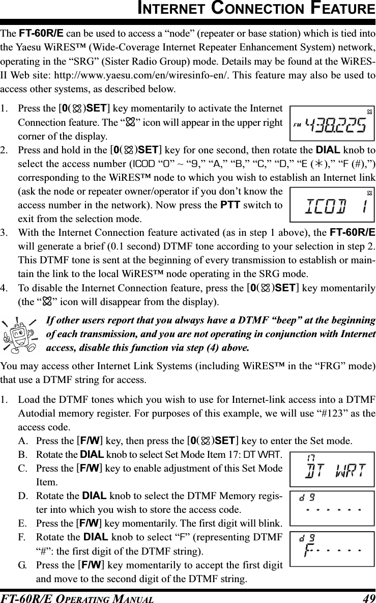 FT-60R/E OPERATING MANUAL 49The FT-60R/E can be used to access a “node” (repeater or base station) which is tied intothe Yaesu WiRES™ (Wide-Coverage Internet Repeater Enhancement System) network,operating in the “SRG” (Sister Radio Group) mode. Details may be found at the WiRES-II Web site: http://www.yaesu.com/en/wiresinfo-en/. This feature may also be used toaccess other systems, as described below.1. Press the [0()SET] key momentarily to activate the InternetConnection feature. The “ ” icon will appear in the upper rightcorner of the display.2. Press and hold in the [0()SET] key for one second, then rotate the DIAL knob toselect the access number (ICOD “0” ~ “9,” “A,” “B,” “C,” “D,” “E (),” “F (#),”)corresponding to the WiRES™ node to which you wish to establish an Internet link(ask the node or repeater owner/operator if you don’t know theaccess number in the network). Now press the PTT switch toexit from the selection mode.3. With the Internet Connection feature activated (as in step 1 above), the FT-60R/Ewill generate a brief (0.1 second) DTMF tone according to your selection in step 2.This DTMF tone is sent at the beginning of every transmission to establish or main-tain the link to the local WiRES™ node operating in the SRG mode.4. To disable the Internet Connection feature, press the [0()SET] key momentarily(the “ ” icon will disappear from the display).If other users report that you always have a DTMF “beep” at the beginningof each transmission, and you are not operating in conjunction with Internetaccess, disable this function via step (4) above.You may access other Internet Link Systems (including WiRES™ in the “FRG” mode)that use a DTMF string for access.1. Load the DTMF tones which you wish to use for Internet-link access into a DTMFAutodial memory register. For purposes of this example, we will use “#123” as theaccess code.A. Press the [F/W] key, then press the [0()SET] key to enter the Set mode.B. Rotate the DIAL knob to select Set Mode Item 17: DT WRT.C. Press the [F/W] key to enable adjustment of this Set ModeItem.D. Rotate the DIAL knob to select the DTMF Memory regis-ter into which you wish to store the access code.E. Press the [F/W] key momentarily. The first digit will blink.F. Rotate the DIAL knob to select “F” (representing DTMF“#”: the first digit of the DTMF string).G. Press the [F/W] key momentarily to accept the first digitand move to the second digit of the DTMF string.INTERNET CONNECTION FEATURE