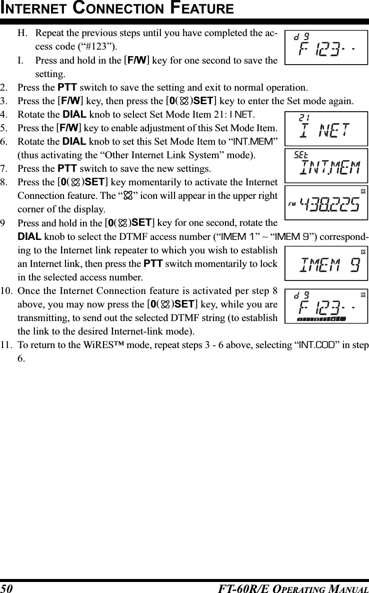 FT-60R/E OPERATING MANUAL50H. Repeat the previous steps until you have completed the ac-cess code (“#123”).I. Press and hold in the [F/W] key for one second to save thesetting.2. Press the PTT switch to save the setting and exit to normal operation.3. Press the [F/W] key, then press the [0()SET] key to enter the Set mode again.4. Rotate the DIAL knob to select Set Mode Item 21: I NET.5. Press the [F/W] key to enable adjustment of this Set Mode Item.6. Rotate the DIAL knob to set this Set Mode Item to “INT.MEM”(thus activating the “Other Internet Link System” mode).7. Press the PTT switch to save the new settings.8. Press the [0()SET] key momentarily to activate the InternetConnection feature. The “ ” icon will appear in the upper rightcorner of the display.9 Press and hold in the [0()SET] key for one second, rotate theDIAL knob to select the DTMF access number (“IMEM 1” ~ “IMEM 9”) correspond-ing to the Internet link repeater to which you wish to establishan Internet link, then press the PTT switch momentarily to lockin the selected access number.10. Once the Internet Connection feature is activated per step 8above, you may now press the [0()SET] key, while you aretransmitting, to send out the selected DTMF string (to establishthe link to the desired Internet-link mode).11. To return to the WiRES™ mode, repeat steps 3 - 6 above, selecting “INT.COD” in step6.INTERNET CONNECTION FEATURE