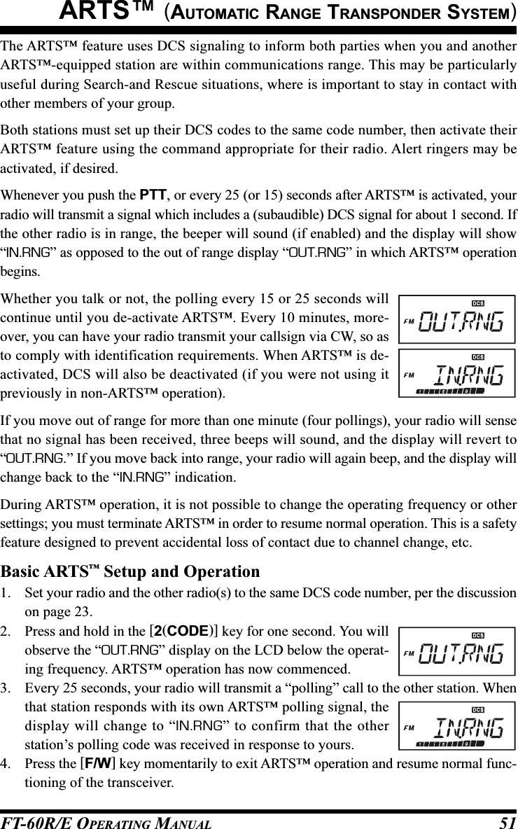 FT-60R/E OPERATING MANUAL 51The ARTS™ feature uses DCS signaling to inform both parties when you and anotherARTS™-equipped station are within communications range. This may be particularlyuseful during Search-and Rescue situations, where is important to stay in contact withother members of your group.Both stations must set up their DCS codes to the same code number, then activate theirARTS™ feature using the command appropriate for their radio. Alert ringers may beactivated, if desired.Whenever you push the PTT, or every 25 (or 15) seconds after ARTS™ is activated, yourradio will transmit a signal which includes a (subaudible) DCS signal for about 1 second. Ifthe other radio is in range, the beeper will sound (if enabled) and the display will show“IN.RNG” as opposed to the out of range display “OUT.RNG” in which ARTS™ operationbegins.Whether you talk or not, the polling every 15 or 25 seconds willcontinue until you de-activate ARTS™. Every 10 minutes, more-over, you can have your radio transmit your callsign via CW, so asto comply with identification requirements. When ARTS™ is de-activated, DCS will also be deactivated (if you were not using itpreviously in non-ARTS™ operation).If you move out of range for more than one minute (four pollings), your radio will sensethat no signal has been received, three beeps will sound, and the display will revert to“OUT.RNG.” If you move back into range, your radio will again beep, and the display willchange back to the “IN.RNG” indication.During ARTS™ operation, it is not possible to change the operating frequency or othersettings; you must terminate ARTS™ in order to resume normal operation. This is a safetyfeature designed to prevent accidental loss of contact due to channel change, etc.Basic ARTS™ Setup and Operation1. Set your radio and the other radio(s) to the same DCS code number, per the discussionon page 23.2. Press and hold in the [2(CODE)] key for one second. You willobserve the “OUT.RNG” display on the LCD below the operat-ing frequency. ARTS™ operation has now commenced.3. Every 25 seconds, your radio will transmit a “polling” call to the other station. Whenthat station responds with its own ARTS™ polling signal, thedisplay will change to “IN.RNG” to confirm that the otherstation’s polling code was received in response to yours.4. Press the [F/W] key momentarily to exit ARTS™ operation and resume normal func-tioning of the transceiver.ARTS™ (AUTOMATIC RANGE TRANSPONDER SYSTEM)