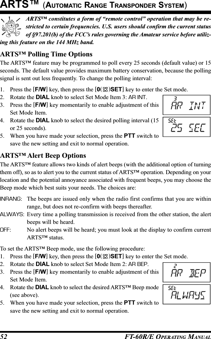 FT-60R/E OPERATING MANUAL52ARTS™ constitutes a form of “remote control” operation that may be re-stricted to certain frequencies. U.S. users should confirm the current statusof §97.201(b) of the FCC’s rules governing the Amateur service before utiliz-ing this feature on the 144 MHz band.ARTS™ Polling Time OptionsThe ARTS™ feature may be programmed to poll every 25 seconds (default value) or 15seconds. The default value provides maximum battery conservation, because the pollingsignal is sent out less frequently. To change the polling interval:1. Press the [F/W] key, then press the [0()SET] key to enter the Set mode.2. Rotate the DIAL knob to select Set Mode Item 3: AR INT.3. Press the [F/W] key momentarily to enable adjustment of thisSet Mode Item.4. Rotate the DIAL knob to select the desired polling interval (15or 25 seconds).5. When you have made your selection, press the PTT switch tosave the new setting and exit to normal operation.ARTS™ Alert Beep OptionsThe ARTS™ feature allows two kinds of alert beeps (with the additional option of turningthem off), so as to alert you to the current status of ARTS™ operation. Depending on yourlocation and the potential annoyance associated with frequent beeps, you may choose theBeep mode which best suits your needs. The choices are:INRANG: The beeps are issued only when the radio first confirms that you are withinrange, but does not re-confirm with beeps thereafter.ALWAYS: Every time a polling transmission is received from the other station, the alertbeeps will be heard.OFF: No alert beeps will be heard; you must look at the display to confirm currentARTS™ status.To set the ARTS™ Beep mode, use the following procedure:1. Press the [F/W] key, then press the [0()SET] key to enter the Set mode.2. Rotate the DIAL knob to select Set Mode Item 2: AR BEP.3. Press the [F/W] key momentarily to enable adjustment of thisSet Mode Item.4. Rotate the DIAL knob to select the desired ARTS™ Beep mode(see above).5. When you have made your selection, press the PTT switch tosave the new setting and exit to normal operation.ARTS™ (AUTOMATIC RANGE TRANSPONDER SYSTEM)