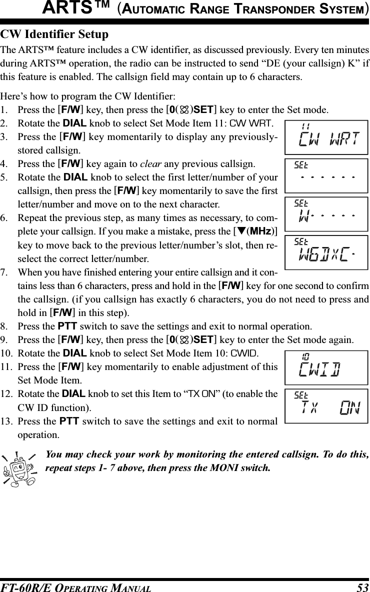 FT-60R/E OPERATING MANUAL 53CW Identifier SetupThe ARTS™ feature includes a CW identifier, as discussed previously. Every ten minutesduring ARTS™ operation, the radio can be instructed to send “DE (your callsign) K” ifthis feature is enabled. The callsign field may contain up to 6 characters.Here’s how to program the CW Identifier:1. Press the [F/W] key, then press the [0()SET] key to enter the Set mode.2. Rotate the DIAL knob to select Set Mode Item 11: CW WRT.3. Press the [F/W] key momentarily to display any previously-stored callsign.4. Press the [F/W] key again to clear any previous callsign.5. Rotate the DIAL knob to select the first letter/number of yourcallsign, then press the [F/W] key momentarily to save the firstletter/number and move on to the next character.6. Repeat the previous step, as many times as necessary, to com-plete your callsign. If you make a mistake, press the [(MHz)]key to move back to the previous letter/number’s slot, then re-select the correct letter/number.7. When you have finished entering your entire callsign and it con-tains less than 6 characters, press and hold in the [F/W] key for one second to confirmthe callsign. (if you callsign has exactly 6 characters, you do not need to press andhold in [F/W] in this step).8. Press the PTT switch to save the settings and exit to normal operation.9. Press the [F/W] key, then press the [0()SET] key to enter the Set mode again.10. Rotate the DIAL knob to select Set Mode Item 10: CWID.11. Press the [F/W] key momentarily to enable adjustment of thisSet Mode Item.12. Rotate the DIAL knob to set this Item to “TX ON” (to enable theCW ID function).13. Press the PTT switch to save the settings and exit to normaloperation.You may check your work by monitoring the entered callsign. To do this,repeat steps 1- 7 above, then press the MONI switch.ARTS™ (AUTOMATIC RANGE TRANSPONDER SYSTEM)