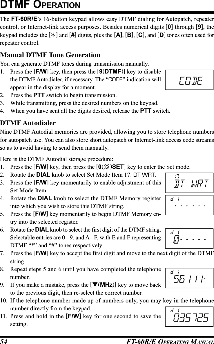 FT-60R/E OPERATING MANUAL54The FT-60R/E’s 16-button keypad allows easy DTMF dialing for Autopatch, repeatercontrol, or Internet-link access purposes. Besides numerical digits [0] through [9], thekeypad includes the [] and [#] digits, plus the [A], [B], [C], and [D] tones often used forrepeater control.Manual DTMF Tone GenerationYou can generate DTMF tones during transmission manually.1. Press the [F/W] key, then press the [9(DTMF)] key to disablethe DTMF Autodialer, if necessary. The “CODE” indication willappear in the display for a moment.2. Press the PTT switch to begin transmission.3. While transmitting, press the desired numbers on the keypad.4. When you have sent all the digits desired, release the PTT switch.DTMF AutodialerNine DTMF Autodial memories are provided, allowing you to store telephone numbersfor autopatch use. You can also store short autopatch or Internet-link access code streamsso as to avoid having to send them manually.Here is the DTMF Autodial storage procedure:1. Press the [F/W] key, then press the [0()SET] key to enter the Set mode.2. Rotate the DIAL knob to select Set Mode Item 17: DT WRT.3. Press the [F/W] key momentarily to enable adjustment of thisSet Mode Item.4. Rotate the DIAL knob to select the DTMF Memory registerinto which you wish to store this DTMF string.5. Press the [F/W] key momentarily to begin DTMF Memory en-try into the selected register.6. Rotate the DIAL knob to select the first digit of the DTMF string.Selectable entries are 0 - 9, and A - F, with E and F representingDTMF “*” and “#” tones respectively.7. Press the [F/W] key to accept the first digit and move to the next digit of the DTMFstring.8. Repeat steps 5 and 6 until you have completed the telephonenumber.9. If you make a mistake, press the [(MHz)] key to move backto the previous digit, then re-select the correct number.10. If the telephone number made up of numbers only, you may key in the telephonenumber directly from the keypad.11. Press and hold in the [F/W] key for one second to save thesetting.DTMF OPERATION