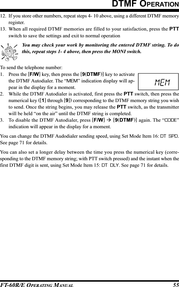 FT-60R/E OPERATING MANUAL 55DTMF OPERATION12. If you store other numbers, repeat steps 4- 10 above, using a different DTMF memoryregister.13. When all required DTMF memories are filled to your satisfaction, press the PTTswitch to save the settings and exit to normal operationYou may check your work by monitoring the entered DTMF string. To dothis, repeat steps 1- 4 above, then press the MONI switch.To send the telephone number:1. Press the [F/W] key, then press the [9(DTMF)] key to activatethe DTMF Autodialer. The “MEM” indication display will ap-pear in the display for a moment.2. While the DTMF Autodialer is activated, first press the PTT switch, then press thenumerical key ([1] through [9]) corresponding to the DTMF memory string you wishto send. Once the string begins, you may release the PTT switch, as the transmitterwill be held “on the air” until the DTMF string is completed.3. To disable the DTMF Autodialer, press [F/W]  [9(DTMF)] again. The “CODE”indication will appear in the display for a moment.You can change the DTMF Audodialer sending speed, using Set Mode Item 16: DT  SPD.See page 71 for details.You can also set a longer delay between the time you press the numerical key (corre-sponding to the DTMF memory string; with PTT switch pressed) and the instant when thefirst DTMF digit is sent, using Set Mode Item 15: DT  DLY. See page 71 for details.