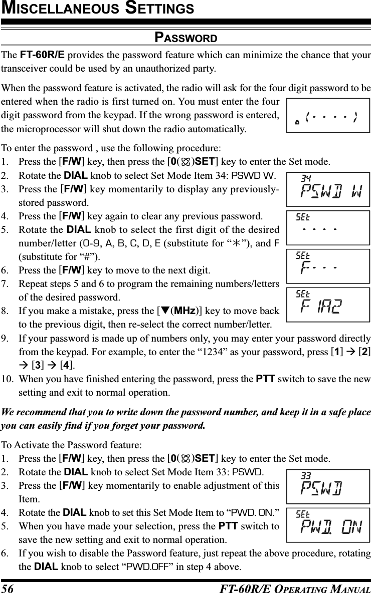 FT-60R/E OPERATING MANUAL56PASSWORDThe FT-60R/E provides the password feature which can minimize the chance that yourtransceiver could be used by an unauthorized party.When the password feature is activated, the radio will ask for the four digit password to beentered when the radio is first turned on. You must enter the fourdigit password from the keypad. If the wrong password is entered,the microprocessor will shut down the radio automatically.To enter the password , use the following procedure:1. Press the [F/W] key, then press the [0()SET] key to enter the Set mode.2. Rotate the DIAL knob to select Set Mode Item 34: PSWD W.3. Press the [F/W] key momentarily to display any previously-stored password.4. Press the [F/W] key again to clear any previous password.5. Rotate the DIAL knob to select the first digit of the desirednumber/letter (0-9, A, B, C, D, E (substitute for “”), and F(substitute for “#”).6. Press the [F/W] key to move to the next digit.7. Repeat steps 5 and 6 to program the remaining numbers/lettersof the desired password.8. If you make a mistake, press the [(MHz)] key to move backto the previous digit, then re-select the correct number/letter.9. If your password is made up of numbers only, you may enter your password directlyfrom the keypad. For example, to enter the “1234” as your password, press [1]  [2] [3]  [4].10. When you have finished entering the password, press the PTT switch to save the newsetting and exit to normal operation.We recommend that you to write down the password number, and keep it in a safe placeyou can easily find if you forget your password.To Activate the Password feature:1. Press the [F/W] key, then press the [0()SET] key to enter the Set mode.2. Rotate the DIAL knob to select Set Mode Item 33: PSWD.3. Press the [F/W] key momentarily to enable adjustment of thisItem.4. Rotate the DIAL knob to set this Set Mode Item to “PWD. ON.”5. When you have made your selection, press the PTT switch tosave the new setting and exit to normal operation.6. If you wish to disable the Password feature, just repeat the above procedure, rotatingthe DIAL knob to select “PWD.OFF” in step 4 above.MISCELLANEOUS SETTINGS