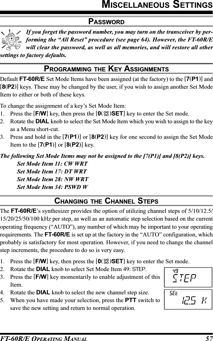 FT-60R/E OPERATING MANUAL 57If you forget the password number, you may turn on the transceiver by per-forming the “All Reset” procedure (see page 64). However, the FT-60R/Ewill clear the password, as well as all memories, and will restore all othersettings to factory defaults.PROGRAMMING THE KEY ASSIGNMENTSDefault FT-60R/E Set Mode Items have been assigned (at the factory) to the [7(P1)] and[8(P2)] keys. These may be changed by the user, if you wish to assign another Set ModeItem to either or both of these keys.To change the assignment of a key’s Set Mode Item:1. Press the [F/W] key, then press the [0()SET] key to enter the Set mode.2. Rotate the DIAL knob to select the Set Mode Item which you wish to assign to the keyas a Menu short-cut.3. Press and hold in the [7(P1)] or [8(P2)] key for one second to assign the Set ModeItem to the [7(P1)] or [8(P2)] key.The following Set Mode Items may not be assigned to the [7(P1)] and [8(P2)] keys.Set Mode Item 11: CW WRTSet Mode Item 17: DT WRTSet Mode Item 28: NW WRTSet Mode Item 34: PSWD WCHANGING THE CHANNEL STEPSThe FT-60R/E’s synthesizer provides the option of utilizing channel steps of 5/10/12.5/15/20/25/50/100 kHz per step, as well as an automatic step selection based on the currentoperating frequency (“AUTO”), any number of which may be important to your operatingrequirements. The FT-60R/E is set up at the factory in the “AUTO” configuration, whichprobably is satisfactory for most operation. However, if you need to change the channelstep increments, the procedure to do so is very easy.1. Press the [F/W] key, then press the [0()SET] key to enter the Set mode.2. Rotate the DIAL knob to select Set Mode Item 49: STEP.3. Press the [F/W] key momentarily to enable adjustment of thisItem.4. Rotate the DIAL knob to select the new channel step size.5. When you have made your selection, press the PTT switch tosave the new setting and return to normal operation.MISCELLANEOUS SETTINGSPASSWORD