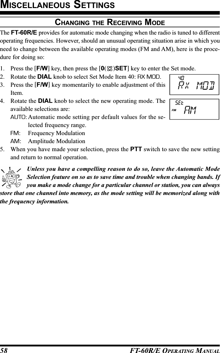 FT-60R/E OPERATING MANUAL58CHANGING THE RECEIVING MODEThe FT-60R/E provides for automatic mode changing when the radio is tuned to differentoperating frequencies. However, should an unusual operating situation arise in which youneed to change between the available operating modes (FM and AM), here is the proce-dure for doing so:1. Press the [F/W] key, then press the [0()SET] key to enter the Set mode.2. Rotate the DIAL knob to select Set Mode Item 40: RX MOD.3. Press the [F/W] key momentarily to enable adjustment of thisItem.4. Rotate the DIAL knob to select the new operating mode. Theavailable selections are:AUTO: Automatic mode setting per default values for the se-lected frequency range.FM: Frequency ModulationAM: Amplitude Modulation5. When you have made your selection, press the PTT switch to save the new settingand return to normal operation.Unless you have a compelling reason to do so, leave the Automatic ModeSelection feature on so as to save time and trouble when changing bands. Ifyou make a mode change for a particular channel or station, you can alwaysstore that one channel into memory, as the mode setting will be memorized along withthe frequency information.MISCELLANEOUS SETTINGS