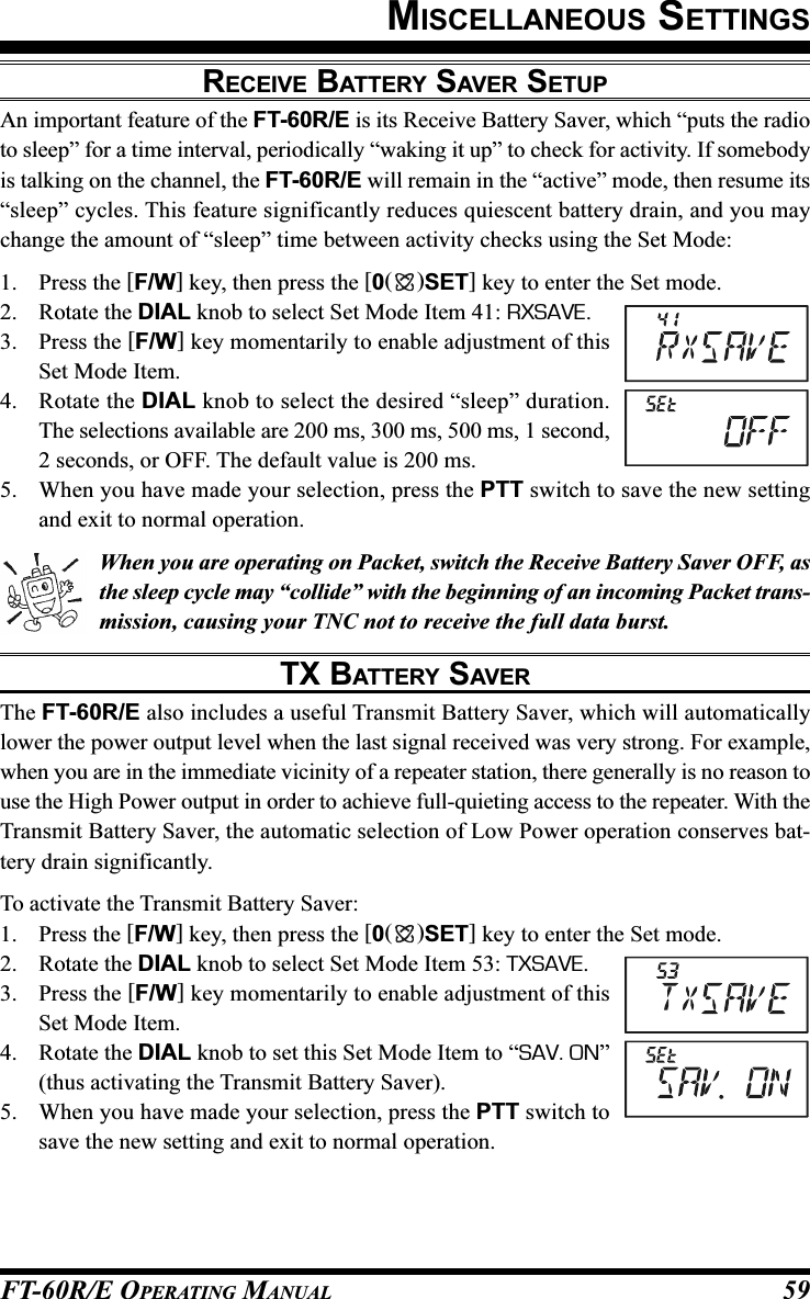 FT-60R/E OPERATING MANUAL 59MISCELLANEOUS SETTINGSRECEIVE BATTERY SAVER SETUPAn important feature of the FT-60R/E is its Receive Battery Saver, which “puts the radioto sleep” for a time interval, periodically “waking it up” to check for activity. If somebodyis talking on the channel, the FT-60R/E will remain in the “active” mode, then resume its“sleep” cycles. This feature significantly reduces quiescent battery drain, and you maychange the amount of “sleep” time between activity checks using the Set Mode:1. Press the [F/W] key, then press the [0()SET] key to enter the Set mode.2. Rotate the DIAL knob to select Set Mode Item 41: RXSAVE.3. Press the [F/W] key momentarily to enable adjustment of thisSet Mode Item.4. Rotate the DIAL knob to select the desired “sleep” duration.The selections available are 200 ms, 300 ms, 500 ms, 1 second,2 seconds, or OFF. The default value is 200 ms.5. When you have made your selection, press the PTT switch to save the new settingand exit to normal operation.When you are operating on Packet, switch the Receive Battery Saver OFF, asthe sleep cycle may “collide” with the beginning of an incoming Packet trans-mission, causing your TNC not to receive the full data burst.TX BATTERY SAVERThe FT-60R/E also includes a useful Transmit Battery Saver, which will automaticallylower the power output level when the last signal received was very strong. For example,when you are in the immediate vicinity of a repeater station, there generally is no reason touse the High Power output in order to achieve full-quieting access to the repeater. With theTransmit Battery Saver, the automatic selection of Low Power operation conserves bat-tery drain significantly.To activate the Transmit Battery Saver:1. Press the [F/W] key, then press the [0()SET] key to enter the Set mode.2. Rotate the DIAL knob to select Set Mode Item 53: TXSAVE.3. Press the [F/W] key momentarily to enable adjustment of thisSet Mode Item.4. Rotate the DIAL knob to set this Set Mode Item to “SAV. ON”(thus activating the Transmit Battery Saver).5. When you have made your selection, press the PTT switch tosave the new setting and exit to normal operation.