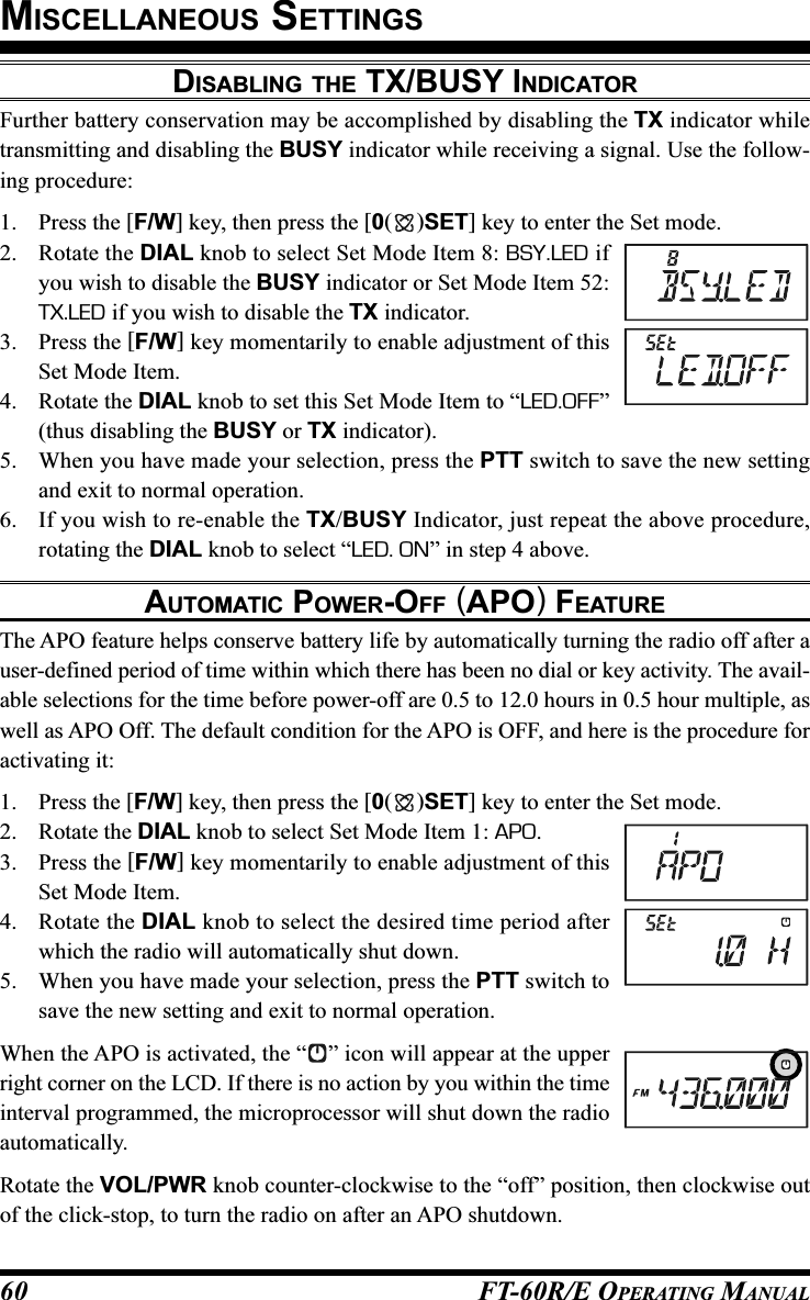 FT-60R/E OPERATING MANUAL60DISABLING THE TX/BUSY INDICATORFurther battery conservation may be accomplished by disabling the TX indicator whiletransmitting and disabling the BUSY indicator while receiving a signal. Use the follow-ing procedure:1. Press the [F/W] key, then press the [0()SET] key to enter the Set mode.2. Rotate the DIAL knob to select Set Mode Item 8: BSY.LED ifyou wish to disable the BUSY indicator or Set Mode Item 52:TX.LED if you wish to disable the TX indicator.3. Press the [F/W] key momentarily to enable adjustment of thisSet Mode Item.4. Rotate the DIAL knob to set this Set Mode Item to “LED.OFF”(thus disabling the BUSY or TX indicator).5. When you have made your selection, press the PTT switch to save the new settingand exit to normal operation.6. If you wish to re-enable the TX/BUSY Indicator, just repeat the above procedure,rotating the DIAL knob to select “LED. ON” in step 4 above.AUTOMATIC POWER-OFF (APO) FEATUREThe APO feature helps conserve battery life by automatically turning the radio off after auser-defined period of time within which there has been no dial or key activity. The avail-able selections for the time before power-off are 0.5 to 12.0 hours in 0.5 hour multiple, aswell as APO Off. The default condition for the APO is OFF, and here is the procedure foractivating it:1. Press the [F/W] key, then press the [0()SET] key to enter the Set mode.2. Rotate the DIAL knob to select Set Mode Item 1: APO.3. Press the [F/W] key momentarily to enable adjustment of thisSet Mode Item.4. Rotate the DIAL knob to select the desired time period afterwhich the radio will automatically shut down.5. When you have made your selection, press the PTT switch tosave the new setting and exit to normal operation.When the APO is activated, the “ ” icon will appear at the upperright corner on the LCD. If there is no action by you within the timeinterval programmed, the microprocessor will shut down the radioautomatically.Rotate the VOL/PWR knob counter-clockwise to the “off” position, then clockwise outof the click-stop, to turn the radio on after an APO shutdown.MISCELLANEOUS SETTINGS