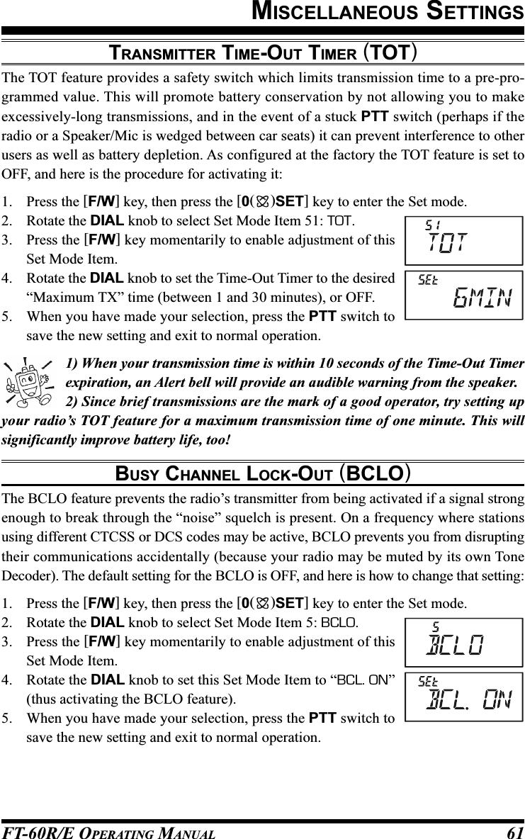 FT-60R/E OPERATING MANUAL 61TRANSMITTER TIME-OUT TIMER (TOT)The TOT feature provides a safety switch which limits transmission time to a pre-pro-grammed value. This will promote battery conservation by not allowing you to makeexcessively-long transmissions, and in the event of a stuck PTT switch (perhaps if theradio or a Speaker/Mic is wedged between car seats) it can prevent interference to otherusers as well as battery depletion. As configured at the factory the TOT feature is set toOFF, and here is the procedure for activating it:1. Press the [F/W] key, then press the [0()SET] key to enter the Set mode.2. Rotate the DIAL knob to select Set Mode Item 51: TOT.3. Press the [F/W] key momentarily to enable adjustment of thisSet Mode Item.4. Rotate the DIAL knob to set the Time-Out Timer to the desired“Maximum TX” time (between 1 and 30 minutes), or OFF.5. When you have made your selection, press the PTT switch tosave the new setting and exit to normal operation.1) When your transmission time is within 10 seconds of the Time-Out Timerexpiration, an Alert bell will provide an audible warning from the speaker.2) Since brief transmissions are the mark of a good operator, try setting upyour radio’s TOT feature for a maximum transmission time of one minute. This willsignificantly improve battery life, too!BUSY CHANNEL LOCK-OUT (BCLO)The BCLO feature prevents the radio’s transmitter from being activated if a signal strongenough to break through the “noise” squelch is present. On a frequency where stationsusing different CTCSS or DCS codes may be active, BCLO prevents you from disruptingtheir communications accidentally (because your radio may be muted by its own ToneDecoder). The default setting for the BCLO is OFF, and here is how to change that setting:1. Press the [F/W] key, then press the [0()SET] key to enter the Set mode.2. Rotate the DIAL knob to select Set Mode Item 5: BCLO.3. Press the [F/W] key momentarily to enable adjustment of thisSet Mode Item.4. Rotate the DIAL knob to set this Set Mode Item to “BCL. ON”(thus activating the BCLO feature).5. When you have made your selection, press the PTT switch tosave the new setting and exit to normal operation.MISCELLANEOUS SETTINGS