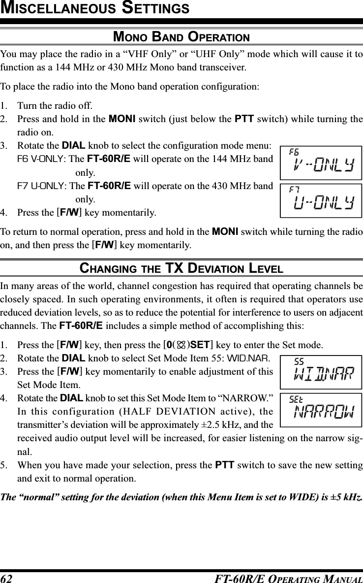 FT-60R/E OPERATING MANUAL62MONO BAND OPERATIONYou may place the radio in a “VHF Only” or “UHF Only” mode which will cause it tofunction as a 144 MHz or 430 MHz Mono band transceiver.To place the radio into the Mono band operation configuration:1. Turn the radio off.2. Press and hold in the MONI switch (just below the PTT switch) while turning theradio on.3. Rotate the DIAL knob to select the configuration mode menu:F6 V-ONLY: The FT-60R/E will operate on the 144 MHz bandonly.F7 U-ONLY: The FT-60R/E will operate on the 430 MHz bandonly.4. Press the [F/W] key momentarily.To return to normal operation, press and hold in the MONI switch while turning the radioon, and then press the [F/W] key momentarily.CHANGING THE TX DEVIATION LEVELIn many areas of the world, channel congestion has required that operating channels beclosely spaced. In such operating environments, it often is required that operators usereduced deviation levels, so as to reduce the potential for interference to users on adjacentchannels. The FT-60R/E includes a simple method of accomplishing this:1. Press the [F/W] key, then press the [0()SET] key to enter the Set mode.2. Rotate the DIAL knob to select Set Mode Item 55: WID.NAR.3. Press the [F/W] key momentarily to enable adjustment of thisSet Mode Item.4. Rotate the DIAL knob to set this Set Mode Item to “NARROW.”In this configuration (HALF DEVIATION active), thetransmitter’s deviation will be approximately ±2.5 kHz, and thereceived audio output level will be increased, for easier listening on the narrow sig-nal.5. When you have made your selection, press the PTT switch to save the new settingand exit to normal operation.The “normal” setting for the deviation (when this Menu Item is set to WIDE) is ±5 kHz.MISCELLANEOUS SETTINGS